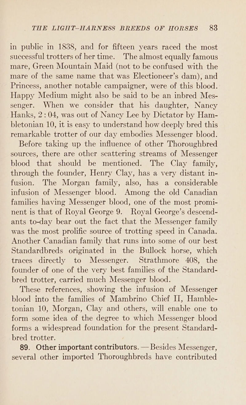 in public in 1888, and for fifteen years raced the most successful trotters of her time. The almost equally famous mare, Green Mountain Maid (not to be confused with the mare of the same name that was Electioneer’s dam), and Princess, another notable campaigner, were of this blood. Happy Medium might also be said to be an inbred Mes- senger. When we consider that his daughter, Nancy Hanks, 2:04, was out of Nancy Lee by Dictator by Ham- bletonian 10, it is easy to understand how deeply bred this remarkable trotter of our day embodies Messenger blood. Before taking up the influence of other Thoroughbred sources, there are other scattering streams of Messenger blood that should be mentioned. The Clay family, through the founder, Henry Clay, has a very distant in- fusion. The Morgan family, also, has a considerable infusion of Messenger blood. Among the old Canadian families having Messenger blood, one of the most promi- nent is that of Royal George 9. Royal George’s descend- ants to-day bear out the fact that the Messenger family was the most prolific source of trotting speed in Canada. Another Canadian family that runs into some of our best Standardbreds originated in the Bullock horse, which traces directly to Messenger. Strathmore 408, the founder of one of the very best families of the Standard- bred trotter, carried much Messenger blood. These references, showing the infusion of Messenger blood into the families of Mambrino Chief II, Hamble- tonian 10, Morgan, Clay and others, will enable one to form some idea of the degree to which Messenger blood forms a widespread foundation for the present Standard- bred trotter. 89. Other important contributors. — Besides Messenger, several other imported Thoroughbreds have contributed