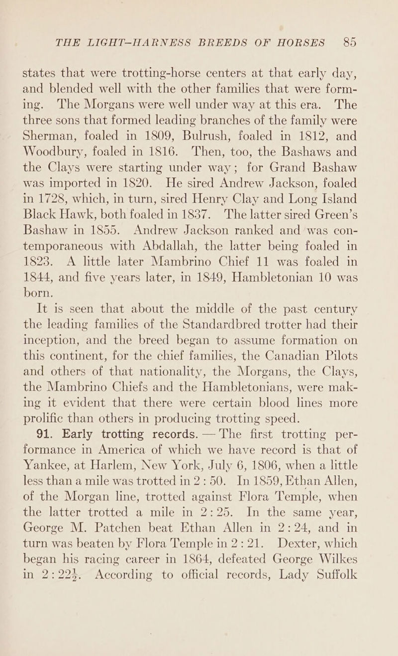 states that were trotting-horse centers at that early day, and blended well with the other families that were form- ing. The Morgans were well under way at this era. The three sons that formed leading branches of the family were Sherman, foaled in 1809, Bulrush, foaled in 1812, and Woodbury, foaled in 1816. Then, too, the Bashaws and the Clays were starting under way; for Grand Bashaw was imported in 1820. He sired Andrew Jackson, foaled in 1728, which, in turn, sired Henry Clay and Long Island Black Hawk, both foaled in 1837. The latter sired Green’s Bashaw in 1855. Andrew Jackson ranked and was con- temporaneous with Abdallah, the latter being foaled in 1823. A little later Mambrino Chief 11 was foaled in 1844, and five years later, in 1849, Hambletonian 10 was born. It is seen that about the middle of the past century the leading families of the Standardbred trotter had their inception, and the breed began to assume formation on this continent, for the chief families, the Canadian Pilots and others of that nationality, the Morgans, the Clays, the Mambrino Chiefs and the Hambletonians, were mak- ing it evident that there were certain blood lines more prolific than others in producing trotting speed. 91. Early trotting records. — The first trotting per- formance in America of which we have record is that of Yankee, at Harlem, New York, July 6, 1806, when a little less than a mile was trotted in 2:50. In 1859, Ethan Allen, of the Morgan line, trotted against Flora Temple, when the latter trotted a mile in 2:25. In the same year, George M. Patchen beat Ethan Allen in 2:24, and in turn was beaten by Flora Temple in 2:21. Dexter, which began his racing career in 1864, defeated George Wilkes in 2:22. According to official records, Lady Suffolk