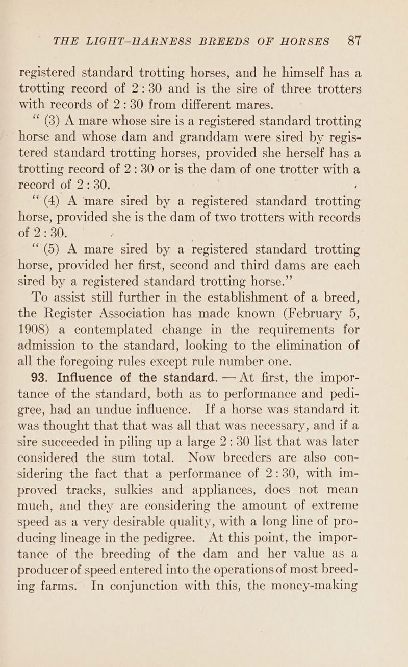 registered standard trotting horses, and he himself has a trotting record of 2:30 and is the sire of three trotters with records of 2:30 from different mares. (3) A mare whose sire is a registered standard trotting horse and whose dam and granddam were sired by regis- tered standard trotting horses, provided she herself has a trotting record of 2: 30 or is the dam of one trotter with a record of 2: 30. , ““(4) A mare sired by a ea standard trotting horse, provided she is the dam of two trotters with records of 2:30. . ‘““(5) A mare sired by a registered standard trotting horse, provided her first, second and third dams are each sired by a registered standard trotting horse.” To assist still further in the establishment of a breed, the Register Association has made known (February 5, 1908) a contemplated change in the requirements for admission to the standard, looking to the elimination of all the foregoing rules except rule number one. 93. Influence of the standard. — At first, the impor- tance of the standard, both as to performance and _ pedi- gree, had an undue influence. If a horse was standard it was thought that that was all that was necessary, and if a sire succeeded in piling up a large 2: 30 list that was later considered the sum total. Now breeders are also con- sidering the fact that a performance of 2:30, with im- proved tracks, sulkies and appliances, does not mean much, and they are considering the amount of extreme speed as a very desirable quality, with a long line of pro- ducing lineage in the pedigree. At this point, the impor- tance of the breeding of the dam and her value as a producer of speed entered into the operations of most breed- ing farms. In conjunction with this, the money-making