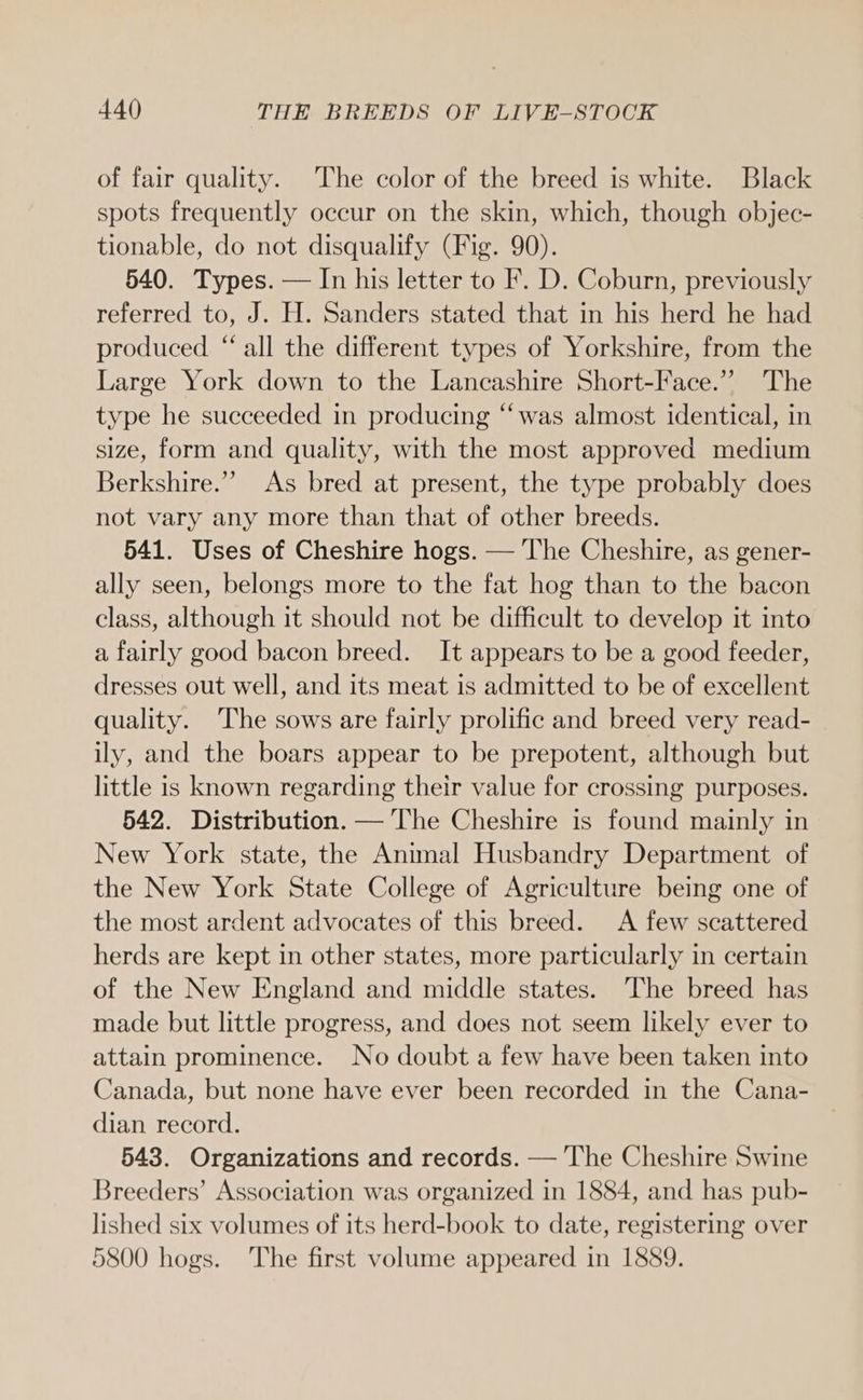 of fair quality. The color of the breed is white. Black spots frequently occur on the skin, which, though objec- tionable, do not disqualify (Fig. 90). 540. Types. — In his letter to F. D. Coburn, previously referred to, J. H. Sanders stated that in his herd he had produced. “ all the different types of Yorkshire, from the Large York down to the Lancashire Short-Face.”’ The type he succeeded in producing “was almost identical, in size, form and quality, with the most approved medium Berkshire.” As bred at present, the type probably does not vary any more than that of other breeds. 541. Uses of Cheshire hogs. — The Cheshire, as gener- ally seen, belongs more to the fat hog than to the bacon class, although it should not be difficult to develop it into a fairly good bacon breed. It appears to be a good feeder, dresses out well, and its meat is admitted to be of excellent quality. The sows are fairly prolific and breed very read- ily, and the boars appear to be prepotent, although but little is known regarding their value for crossing purposes. 542. Distribution. — The Cheshire is found mainly in New York state, the Animal Husbandry Department of the New York State College of Agriculture being one of the most ardent advocates of this breed. A few scattered herds are kept in other states, more particularly in certain of the New England and middle states. The breed has made but little progress, and does not seem likely ever to attain prominence. No doubt a few have been taken into Canada, but none have ever been recorded in the Cana- dian record. 543. Organizations and records. — The Cheshire Swine Breeders’ Association was organized in 1884, and has pub- lished six volumes of its herd-book to date, registering over 5800 hogs. The first volume appeared in 1889.