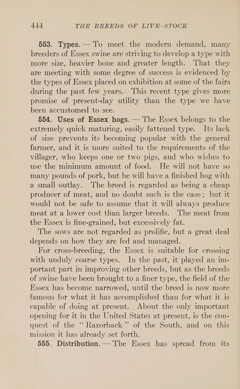 553. Types. —'To meet the modern demand, many breeders of Essex swine are striving to develop a type with more size, heavier bone and greater length. That they are meeting with some degree of success is evidenced by the types of Essex placed on exhibition at some of the fairs during the past few years. ‘This recent type gives more promise of present-day utility than the type we have been accustomed to see. 554. Uses of Essex hogs. — The Essex belongs to the extremely quick maturing, easily fattened type. Its lack of size prevents its becoming popular with the general farmer, and it is more suited to the requirements of the villager, who keeps one or two pigs, and who wishes to use the minimum amount of food. He will not have so many pounds of pork, but he will have a finished hog with a small outlay. The breed is regarded as being a cheap producer of meat, and no doubt such is the case; but it would not be safe to assume that it will always produce meat at a lower cost than larger breeds. ‘The meat from the Essex is fine-grained, but excessively fat. The sows are not regarded as prolific, but a great deal depends on how they are fed and managed. For cross-breeding, the Essex is suitable for crossing with unduly coarse types. In the past, it played an im- portant part in improving other breeds, but as the breeds of swine have been brought to a finer type, the field of the Essex has become narrowed, until the breed is now more famous for what it has accomplished than for what it is capable of doing at present. About the only important opening for it in the United States at present, is the con- quest of the “ Razorback” of the South, and on this mission it has already set forth. 555. Distribution. — The Essex has spread from its