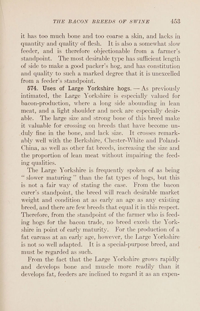 it has too much bone and too coarse a skin, and lacks in quantity and quality of flesh. It is also a somewhat slow feeder, and is therefore objectionable from a farmer’s standpoint. The most desirable type has sufficient length of side to make a good packer’s hog, and has constitution and quality to such a marked degree that it is unexcelled from a feeder’s standpoint. 574. Uses of Large Yorkshire hogs. — As previously intimated, the Large Yorkshire is especially valued for bacon-production, where a long side abounding in lean meat, and a light shoulder and neck are especially desir- able. The large size and strong bone of this breed make it valuable for crossing on breeds that have become un- duly fine in the bone, and lack size. It crosses remark- ably well with the Berkshire, Chester-White and Poland- China, as well as other fat breeds, increasing the size and the proportion of lean meat without impairing the feed- ing qualities. The Large Yorkshire is frequently spoken of as being “slower maturing” than the fat types of hogs, but this is not a fair way of stating the case. From the bacon curer’s standpoint, the breed will reach desirable market weight and condition at as early an age as any existing breed, and there are few breeds that equal it in this respect. Therefore, from the standpoint of the farmer who is feed- ing hogs for the bacon trade, no breed excels the York- shire in point of early maturity. For the production of a fat carcass at an early age, however, the Large Yorkshire is not so well adapted. It is a special-purpose breed, and must be regarded as such. From the fact that the Large Yorkshire grows rapidly and develops bone and muscle more readily than it develops fat, feeders are inclined to regard it as an expen-