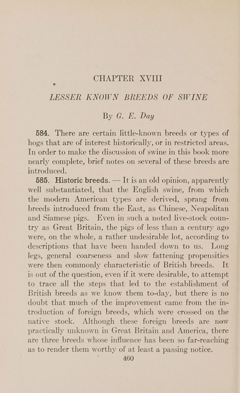 CHAPTER XVIII LESSER KNOWN BREEDS OF SWINE By G. E. Day 584. There are certain little-known breeds or types of hogs that are of interest historically, or in restricted areas. In order to make the discussion of swine in this book more nearly complete, brief notes on several of these breeds are introduced. 585. Historic breeds. — It is an old opinion, apparently well substantiated, that the English swine, from which the modern American types are derived, sprang from breeds introduced from the East, as Chinese, Neapolitan and Siamese pigs. Even in such a noted live-stock coun- try as Great Britain, the pigs of less than a century ago were, on the whole, a rather undesirable lot, according to descriptions that have been handed down to us. Long legs, general coarseness and slow fattening propensities were then commonly characteristic of British breeds. It is out of the question, even if it were desirable, to attempt to trace all the steps that led to the establishment of British breeds as we know them to-day, but there is no doubt that much of the improvement came from the in- troduction of foreign breeds, which were crossed on the native stock. Although these foreign breeds are now practically unknown in Great Britain and America, there are three breeds whose influence has been so far-reaching as to render them worthy of at least a passing notice.