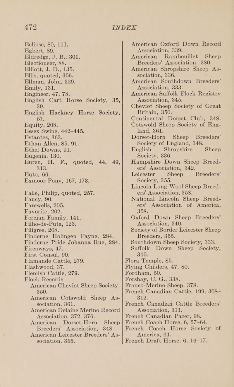 Eclipse, 80, 111. Egbert, 89. Eldredge, J. B., 301. Electioneer, 88. Elliotts). aloo: Ellis, quoted, 356. Ellman, John, 329. Emily, 131. Engineer, 47, 78. English Cart Horse Society, 35, 39. English Hackney Horse Society, 57. Equity, 208. Essex Swine, 442-445. Estantes, 363. Ethan Allen, 85, 91. Ethel Downs, 91. Eugenia, 130. Hares: wl epee B18; Euto, 66. Exmoor Pony, 167, 173. quoted, 44, 49, Falle, Philip, quoted, 257. Fancy, 90. Farewells, 205. Favorite, 202. Ferejan Family, 141. Filho-de-Puta, 123. Filigree, 208. Finderne Holingen Fayne, 284. Finderne Pride Johanna Rue, 284. Fireaways, 47. First Consul, 90. Flamande Cattle, 279. Flashwood, 37. Flemish Cattle, 279. Flock Records American Cheviot Sheep Society, 350. American Cotswold Sheep As- sociation, 361. American Delaine Merino Record Association, 372, 376. American Dorset-Horn Sheep Breeders’ Association, 348. American Leicester Breeders’ As- sociation, 355. American Oxford Down Record Association, 339. American Rambouillet Sheep Breeders’ Association, 380. American Shropshire Sheep As- sociation, 336. American Southdown Breeders’ Association, 333. American Suffolk Flock Registry Association, 345. Cheviot Sheep Society of Great Britain, 350. Continental Dorset Club, 348. Cotswold Sheep Society of Eng- land, 361. Dorset-Horn Sheep’ Breeders’ Society of England, 348. English Shropshire Society, 336. Hampshire Down Sheep Breed- ers’ Association, 342. Leicester Sheep Society, 355. Lincoln Long-Wool Sheep Breed- ers’ Association, 358. National Lincoln Sheep Breed- ers’ Association of America, 358. Oxford Down Sheep Breeders’ Association, 340. Society of Border Leicester Sheep Breeders, 355. Southdown Sheep Society, 333. Suffolk Down Sheep Society, 345. Flora Temple, 85. Flying Childers, 47, 80. Fordham, 50. Forshay, C. G., 338. Franco-Merino Sheep, 378. French Canadian Cattle, 199, 308-— oles French Canadian Cattle Breeders’ Association, 311. French Canadian Pacer, 98. French Coach Horse, 6, 57—64. French Coach Horse Society of America, 64. French Draft Horse, 6, 16-17. Sheep Breeders’