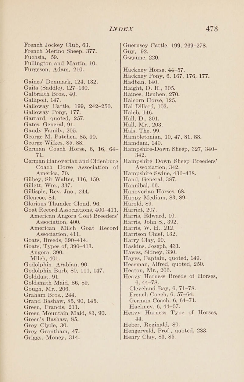 French Jockey Club, 63. French Merino Sheep, 377. Fuchsia, 59. Fuilington and Martin, 10. Furgeson, Adam, 210. Gaines’ Denmark, 124, 132. Gaits (Saddle), 127-130. Galbraith Bros., 40. Gallipoli, 147. Galloway Cattle, 199, 242-250. Galloway Pony, 177. Garrard, quoted, 257. Gates, General, 91. Gaudy Family, 205. George M. Patchen, 85, 90. George Wilkes, 85, 88. German Coach Horse, 6, 16, 64— ra German Hanoverian and Oldenburg Coach Horse Association of America, 70. Gilbey, Sir Walter, 116, 159. Gillett, Wm., 337. Gillispie, Rev. Jno., 244. Glencoe, 84. Glorious Thunder Cloud, 96. Goat Record Associations, 400—411. American Angora Goat Breeders’ Association, 400. American Milch Goat Record Association, 411. Goats, Breeds, 390-414. Goats, Types of, 390-413. Angora, 390. Milch, 401. Godolphin Arabian, 90. Godolphin Barb, 80, 111, 147. Golddust, 91. Goldsmith Maid, 86, 89. Gough, Mr., 206. Graham Bros., 244. Grand Bashaw, 85, 90, 145. Green, Francis, 211. Green Mountain Maid, 83, 90. Green’s Bashaw, 85. Grey Clyde, 30. Grey Grantham, 47. Griggs, Money, 314. 473 Guernsey Cattle, 199, 269-278. Guy, 92. Gwynne, 220. Hackney Horse, 44—57. Hackney Pony, 6, 167, 176, 177. Hadban, 140. Haight, D. H., 305. Haines, Reuben, 270. Halcorn Horse, 125. Hal Dillard, 103. Haleb, 146. Halepe30L Hall ir. 203: Hals, The, 99. Hambletonian, 10, 47, 81, 88. Hamdani, 140. Hampshire-Down Sheep, 327, 340- a Hampshire Down Sheep Breeders’ Association, 342. Hampshire Swine, 436-4388. Hand, General, 387. Hannibal, 66. Hanoverian Horses, 68. Happy Medium, 838, 89. Harold, 89. Harriet, 207. Harris, Edward, 10. Harris, John S., 392. Harris, W. H., 212. Harrison Chief, 132. Harry Clay, 90. Haskins, Joseph, 431. Hawes, Sidney, 330. Hayes, Captain, quoted, 149. Heasman, Alfred, quoted, 250. Heaton, Mr., 206. Heavy Harness Breeds of Horses, 6, 44-78. Cleveland Bay, 6, 71-78. French Coach, 6, 57—64: German Coach, 6, 64-71. Hackney, 6, 44-57. Heavy Harness Type of Horses, 44. Heber, Reginald, 80. Hengerveld, Prof., quoted, 283. Henry Clay, 83, 85.