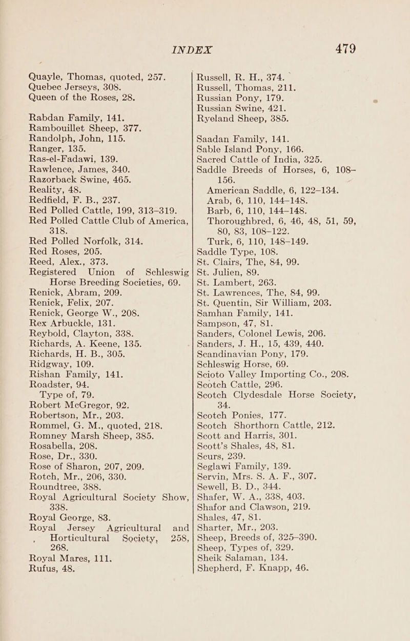 Quayle, Thomas, quoted, 257. Quebec Jerseys, 308. Queen of the Roses, 28. Rabdan Family, 141. Rambouillet Sheep, 377. Randolph, John, 115. Ranger, 135. Ras-el-Fadawi, 139. Rawlence, James, 340. Razorback Swine, 465. Reality, 48. Redfield, F. B., 237. Red Polled Cattle, 199, 313-319. Red Polled Cattle Club of America, BLS: Red Polled Norfolk, 314. Red Roses, 205. Reed, Alex., 373. Registered Union of Schleswig Horse Breeding Societies, 69. Renick, Abram, 209. Renick, Felix, 207. Renick, George W., 208. Rex Arbuckle, 131. Reybold, Clayton, 338. Richards, A. Keene, 135. Richards, H. B., 305. Ridgway, 109. Rishan Family, 141. Roadster, 94. Type of, 79. Robert McGregor, 92. Robertson, Mr., 203. Rommel, G. M., quoted, 218. Romney Marsh Sheep, 385. Rosabella, 208. Rose, Dr., 330. Rose of Sharon, 207, 209. Rotch, Mr., 206, 330. Roundtree, 388. Royal Agricultural Society Show, 338. Royal George, 83. Royal Jersey Agricultural and Horticultural Society, 258, 268. Royal Mares, 111. Rufus, 48. 479 Russell, Thomas, 211. Russian Pony, 179. Russian Swine, 421. Ryeland Sheep, 385. Saadan Family, 141. Sable Island Pony, 166. Sacred Cattle of India, 325. Saddle Breeds of Horses, 6, 108— 156. American Saddle, 6, 122-134. Arab, 6, 110, 144-148. Barb, 6, 110, 144-148. Thoroughbred, 6, 46, 48, 51, 59, 80, 83, 108-122. Turk, 6, 110, 148-149. Saddle Type, 108. St. Clairs, The, 84, 99. St. Julien, 89. St. Lambert, 263. St. Lawrences, The, 84, 99. St. Quentin, Sir William, 203. Samhan Family, 141. Sampson, 47, 81. Sanders, Colonel Lewis, 206. Sanders, J. H., 15, 439, 440. Scandinavian Pony, 179. Schleswig Horse, 69. Scioto Valley Importing Co., 208. Scotch Cattle, 296. Scotch Clydesdale Horse Society, 34. Scotch Ponies, 177. Scotch Shorthorn Cattle, 212. Scott and Harris, 301. Seott’s Shales, 48, 81. Scurs, 239. Seglawi Family, 139. Servin, Mrs. 8. A. F., 307. Sewell, B. D., 344. Shafer, W. A., 338, 403. Shafor and Clawson, 219. Shales, 47, 81. Sharter, Mr., 203. Sheep, Breeds of, 325-390. Sheep, Types of, 329. Sheik Salaman, 134. Shepherd, F. Knapp, 46.