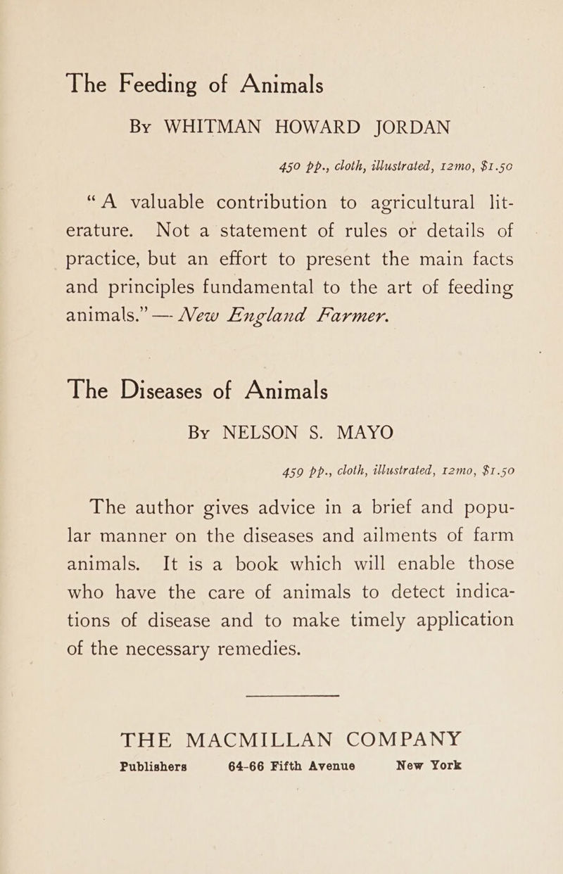 The Feeding of Animals By WHITMAN HOWARD JORDAN 450 pp., cloth, illustrated, I2mo, $1.50 “A valuable contribution to agricultural lit- erature. Not a statement of rules or details of practice, but an effort to present the main facts and principles fundamental to the art of feeding animals.” — Mew England Farmer. The Diseases of Animals By NELSON S. MAYO 459 pp., cloth, illustrated, t2mo, $1.50 The author gives advice in a brief and popu- lar manner on the diseases and ailments of farm animals. It is a book which will enable those who have the care of animals to detect indica- tions of disease and to make timely application of the necessary remedies. THE MACMILLAN COMPANY