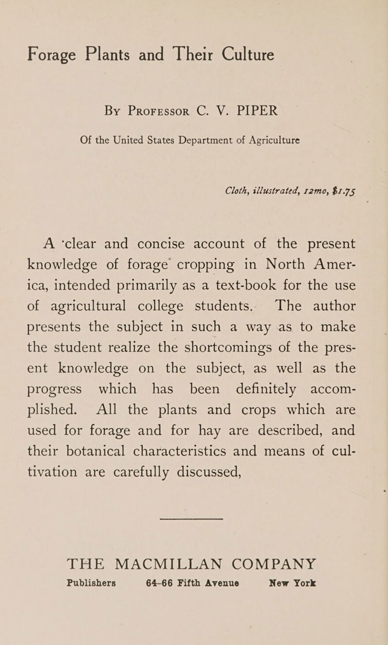 Forage Plants and Their Culture By Proressor C. V. PIPER Of the United States Department of Agriculture Cloth, illustrated, r2mo, $1.75 A ‘clear and concise account of the present knowledge of forage cropping in North Amer- ica, intended primarily as a text-book for the use of agricultural college students. The author presents the subject in such a way as to make the student realize the shortcomings of the pres- ent knowledge on the subject, as well as the progress which has been definitely accom- plished. All the plants and crops which are used for forage and for hay are described, and their botanical characteristics and means of cul- tivation are carefully discussed, THE MACMILLAN COMPANY