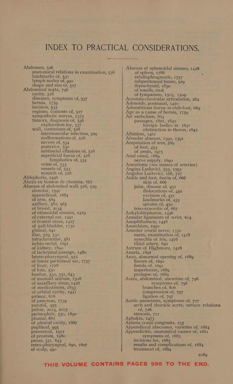 INDEX TO PRACTICAL CONSIDERATIONS. ee Abdomen, 526 Abscess of sphenoidal sinuses, 1428 anatomical relations in examination, 536 of spleen, 1788 a landmarks of, 531 subdiaphragmatic, 1757 lymph-nodes of, g9o0 subperitoneal tissue, 529 shape and size of, 527 thyro-hyoid, 1830 Abdominal aorta, 796 of tonsils, 1608 cavity, 526 of tympanum, 1505, 1509 diseases, symptoms of, 537 Acromio-clavicular articulation, 264 hernia, 1759 Adenoids, postnasal, 1420 incision, 535 Adventitious bursze in club-foot, 669 regions, contents of, 527 Age as a cause of hernia, 1759 sympathetic nerves, 1375 Air embolism, 863 tumors, diagnosis of, 536 passages, 1821, 1840 exploration for, 537 foreign bodies in, 1841 wall, contusions of, 528 obstruction in thorax, 1842 intermuscular infection, 529 Albinism, 1461 malformations of, 528 Alveolar abscess, 1590, 1591 nerves of, 534 Amputation of arm, 589 posterior, 530 of foot, 453 subfascial effusions of, 528 of penis, 1975 superficial fascia of, 528 Anal canal, 1689 lymphatics of, 534 nerve supply, 1690 veins of, 533 Aneurisms (see names of arteries) vessels of, 533 Angina Ludovici, 553, 1593 wounds of, 528 Angulus Ludovici, 168, 727 Ablepharia, 1446 Ankle and foot, fascia of, 666 Abcés en bouton de chemise, 667 skin of, 666 Abscess of abdominal wall, 528, 529 joint, disease of, 451 alveolar, 1591 dislocations of, 450 appendiceal, 1684 excision of, 451 of arm, 589 landmarks of, 453 axillary, 582, 965 sprains of, 450 of breast, 2034 teno-synovitis of, 667 of ethmoidal sinuses, 1429 Ankyloblepharon, 1446 of external ear, I49I Annular ligaments of wrist, 614 of frontal sinus, 1427 Anophthalmos, 1448 of gall-bladder, 1730 | Anorchism, 1950 gluteal, 641 | Anterior crural nerve, 1330 iliac, 529, 530 nares, examination of, 1418 infraclavicular, 581 synechia of iris, 1476 ischio-rectal, 1691 tibial artery, 842 of kidney, 18go Antrum of Highmore, 1428 of lachrymal passage, 1480 Anuria, 1892 _ : latero-pharyngeal, 955 Anus, abnormai opening of, 1689 of lesser peritoneal sac, 1757 fissure of, 1690 of liver, 1728 fistula of, 1691 of loin, 530 imperforate, 1689 lumbar, 530, 531, 643 prolapse of, 1689 of mastoid antrum, 1508 Aorta, abdominal, aneurism of, 796 of maxillary sinus, 1428 symptoms of, 796 of mediastinum, 1833 branches of, 806 of orbital cavity, 1441 compression of, 797 palmar, 616 __ ligation of, 797 of pancreas, 1739 Aortic aneurisms, symptoms of, 727 1 parotid, 955 arch and thoracic aorta, surface relations pelvic, 2014, 2015 of, 726 perinephric, 530, 1890 stenosis, 711 plantar, 667 Aphakia, 1473 of pleural cavity, 1867 Apiasia cranil congenita, 235 | popliteal, 995 Appendiceal abscesses, varieties of, 1684 prevesical, 1912 Appendicitis, anatomical causes of, 1681 of prostate, 1980 _ , symptoms of, 1683 psoas, 531, 643 incisions for, 1685 retro-pharyngeal, 690, 1607 results and complications of, 1684 of scalp, 490 treatment of, 1684 2089