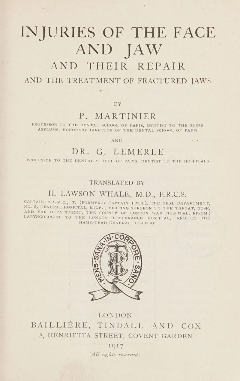 INJURIES OF THE FACE AND JAW PAVINB) TR Te ERIS VRC 18 TRAST EARS AND THE TREATMENT OF FRACTURED JAWS BY De WEAGRS LIN LER PROFESSOR TO THE DENTAL SCHOOL OF PARIS, DENTIST TO THE SEINE ASYLUMS, HONORARY DIRECTOR OF THE DENTAL SCHOOL OF PARIS AND IDM Gi The MEAT wal PROFESSOR TO THE DENTAL SCHOOL OF PARIS, DENTIST TO THE HOSPITALS TRANSLATED BY H. LAWSON WHALE, M.D., F.R.C.S. CAPTAIN R.A.M.C., T. (FORMERLY CAPTAIN 1.M.S.), THE ORAL DEPARTMENT, NO. 83 GENERAL HOSPITAL, B.E.F. 5 VISITING SURGEON TO THE THROAT, NOSE, AND EAR DEPARTMENT, THE COUNTY OF LONDON WAR HOSPITAL, EPSOM ,; LARYNGOLOGIST TO THE LONDON TEMPERANCE HOSPITAL, AND, TO THE HAMPSTEAD GENERAL HOSPITAL