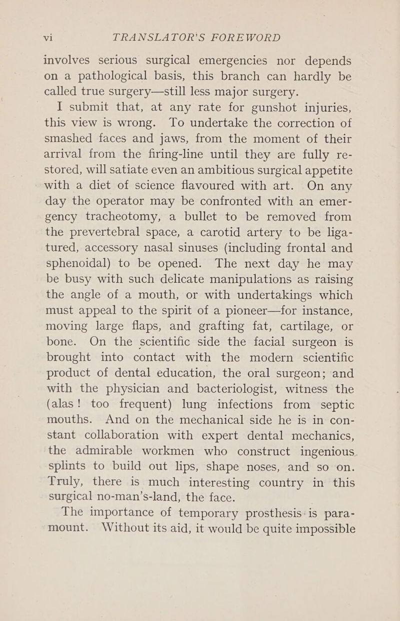 involves serious surgical emergencies nor depends on a pathological basis, this branch can hardly be called true surgery—still less major surgery. I submit that, at any rate for gunshot injuries, this view is wrong. To undertake the correction of smashed faces and jaws, from the moment of their arrival from the firing-line until they are fully re- stored, will satiate even an ambitious surgical appetite with a diet of science flavoured with art. On any day the operator may be confronted with an emer- gency tracheotomy, a bullet to be removed from the prevertebral space, a carotid artery to be liga- tured, accessory nasal sinuses (including frontal and sphenoidal) to be opened. The next day he may be busy with such delicate manipulations as raising the angle of a mouth, or with undertakings which must appeal to the spirit of a pioneer—for instance, moving large flaps, and grafting fat, cartilage, or bone. On the scientific side the facial surgeon is brought into contact with the modern scientific product of dental education, the oral surgeon; and with the physician and bacteriologist, witness the (alas! too frequent) lung infections from septic mouths. And on the mechanical side he is in con- stant collaboration with expert dental mechanics, the admirable workmen who construct ingenious. splints to build out lips, shape noses, and so on. Truly, there is much interesting country in this surgical no-man’s-land, the face. The importance of temporary prosthesis:is para- mount. Without its aid, it would be quite impossible