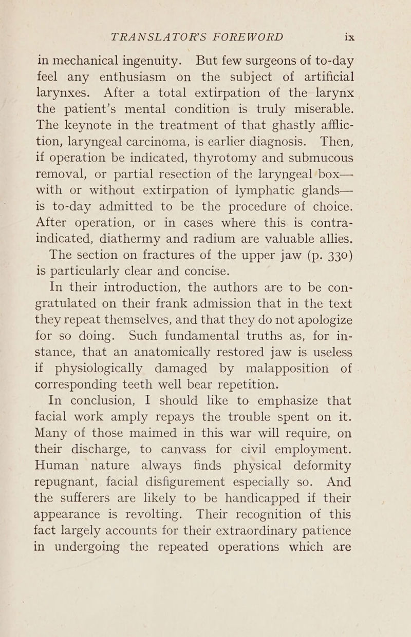 in mechanical ingenuity. But few surgeons of to-day feel any enthusiasm on the subject of artificial larynxes. After a total extirpation of the larynx the patient’s mental condition is truly miserable. The keynote in the treatment of that ghastly afflic- tion, laryngeal carcinoma, is earlier diagnosis. Then, if operation be indicated, thyrotomy and submucous removal, or partial resection of the laryngeal box— with or without extirpation of lymphatic glands— is to-day admitted to be the procedure of choice. After operation, or in cases where this is contra- indicated, diathermy and radium are valuable allies. The section on fractures of the upper jaw (p. 330) is particularly clear and concise. In their introduction, the authors are to be con- gratulated on their frank admission that in the text they repeat themselves, and that they do not apologize for so doing. Such fundamental truths as, for in- stance, that an anatomically restored jaw is useless if physiologically damaged by malapposition of corresponding teeth well bear repetition. In conclusion, I should lke to emphasize that facial work amply repays the trouble spent on it. Many of those maimed in this war will require, on their discharge, to canvass for civil employment. Human nature always finds physical deformity repugnant, facial disfigurement especially so. And the sufferers are likely to be handicapped if their appearance is revolting. Their recognition of this fact largely accounts for their extraordinary patience in undergoing the repeated operations which are