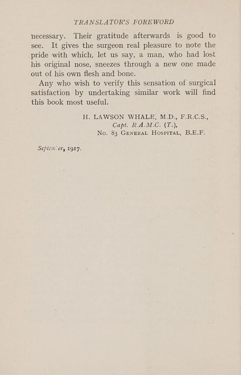 necessary. Their gratitude afterwards is good to see. It gives the surgeon real pleasure to note the pride with which, let us say, a man, who had lost his original nose, sneezes through a new one made out of his own flesh and bone. Any who wish to verify this sensation of surgical satisfaction by undertaking similar work will find this book most useful. H. LAWSON: WHALE MED. RCS. Capt. R.A.M.C. (T.), No. 83 GENERAL HospitTat, B.E.F. Seplem: €Yy 1917.