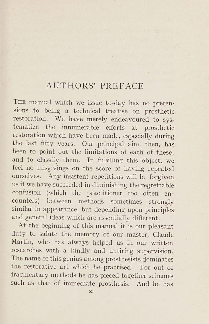 EVOMIETMOUR Sy TIMID IES OIE THE manual which we issue to-day has no preten- sions to being a technical treatise on prosthetic restoration. We have merely endeavoured to sys- tematize the innumerable efforts at prosthetic restoration which have been made, especially during the last fifty years. Our principal aim, then, has been to point out the limitations of each of these, and to classify them. In fulfilling this object, we feel no misgivings on the score of having repeated ourselves. Any insistent repetitions will be forgiven us if we have succeeded in diminishing the regrettable contusion (which the practitioner too often en- counters) between methods sometimes strongly sumilar in appearance, but depending upon principles and general ideas which are essentially different. At the beginning of this manual it is our pleasant duty to salute the memory of our master, Claude Martin, who has always helped us in our written researches with a kindly and untiring supervision. The name of this genius among prosthesists dominates the restorative art which he practised. For out of fragmentary methods he has pieced together schemes such as that of immediate prosthesis. And he has xl