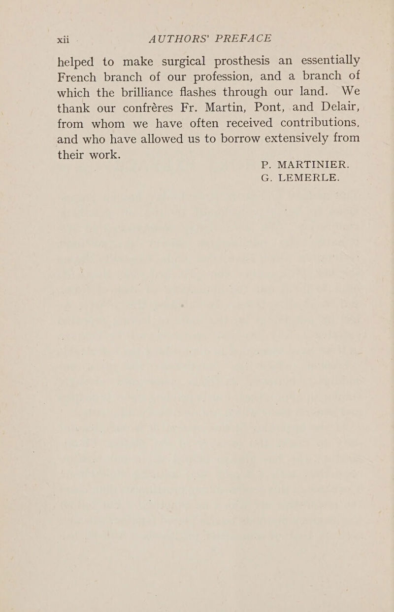 helped to make surgical prosthesis an essentially French branch of our profession, and a branch of which the brilliance flashes through our land. We thank our confréres Fr. Martin, Pont, and Delair, from whom we have often received contributions, and who have allowed us to borrow extensively from their work. P. MARTINIER. G. LEMERLE.