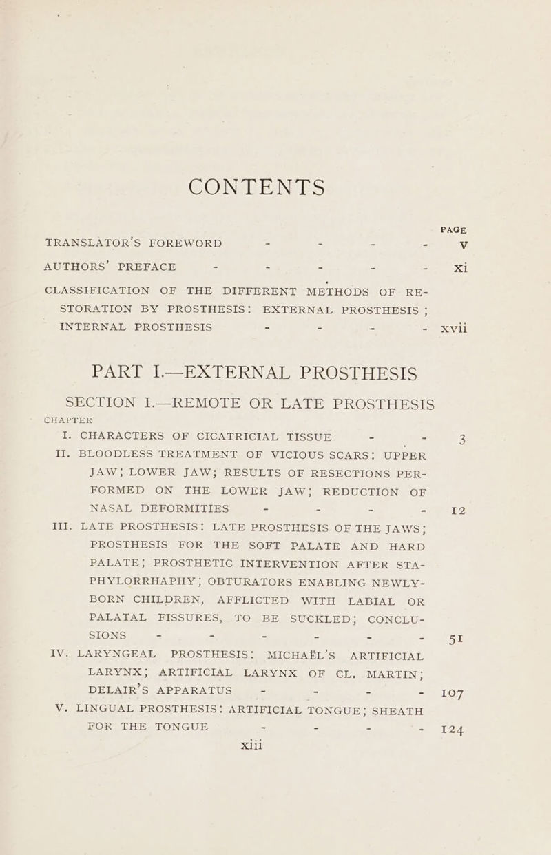 CON GENES PAGE TRANSLATOR’S FOREWORD - - - - V AUTHORS’ PREFACE - - - - - Xi CLASSIFICATION OF THE DIFFERENT METHODS OF RE- STORATION BY PROSTHESIS: EXTERNAL PROSTHESIS ; INTERNAL PROSTHESIS - . - = XVIl elo LNA eb KOS hE Bo1S SECTION I.—REMOTE OR LATE PROSTHESIS CHAPTER I. CHARACTERS OF CICATRICIAL TISSUE = = 3 II, BLOODLESS TREATMENT OF VICIOUS SCARS: UPPER JAW; LOWER JAW; RESULTS OF RESECTIONS PER- FORMED ON THE LOWER JAW; REDUCTION OF NASAL DEFORMITIES - - - =g aE2 III. LATE PROSTHESIS: LATE PROSTHESIS OF THE JAWS; PROSTHESIS FOR THE SOFT PALATE AND HARD PALATE; PROSTHETIC INTERVENTION AFTER STA- PHYLORRHAPHY ; OBTURATORS ENABLING NEWLY- BORN CHILDREN, AFFLICTED WITH LABIAL OR PALATAL FISSURES, TO BE SUCKLED; CONCLU- SIONS - - - - - =. 55 IV. LARYNGEAL PROSTHESIS: MICHAEL’S ARTIFICIAL LARYNX; ARTIFICIAL LARYNX OF CL.. MARTIN; DELAIR’S APPARATUS - - - - 107 V. LINGUAL PROSTHESIS: ARTIFICIAL TONGUE; SHEATH FOR THE TONGUE - - - ka X1ii