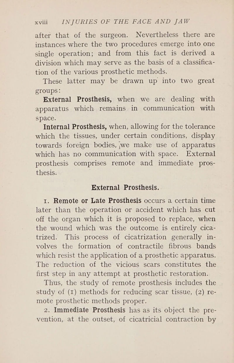 after that of the surgeon. Nevertheless there are instances where the two procedures emerge into one single operation; and from this fact is derived a division which may serve as the basis of a classifica- tion of the various prosthetic methods. These latter may be drawn up into two great groups: External Prosthesis, when we are dealing with apparatus which remains in communication with space. Internal Prosthesis, when, allowing for the tolerance which the tissues, under certain conditions, display towards foreign bodies, ;jwe make use of apparatus which has no communication with space. External prosthesis comprises remote and immediate pros- thesis. , External Prosthesis. 1. Remote or Late Prosthesis occurs a certain time later than the operation or accident which has cut off the organ which it is proposed to replace, when the wound which was the outcome is entirely cica- trized. This process of cicatrization generally in- volves the formation of contractile fibrous bands which resist the application of a prosthetic apparatus. The reduction of the vicious scars constitutes the first step in any attempt at prosthetic restoration. Thus, the study of remote prosthesis includes the study of (1) methods for reducing scar tissue, (2) re- mote prosthetic methods proper. 2. Immediate Prosthesis has as its object the pre- vention, at the outset, of cicatricial contraction by