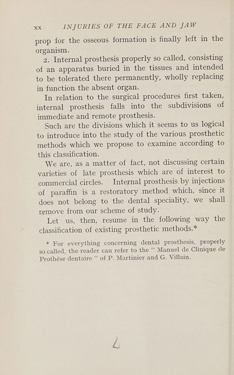 prop for the osseous formation is finally left in the organism. 2. Internal prosthesis properly so called, consisting of an apparatus buried in the tissues and intended to be tolerated there permanently, wholly replacing in function the absent organ. In relation to the surgical procedures first taken, internal prosthesis falls into the subdivisions of immediate and remote prosthesis. Such are the divisions which it seems to us logical to introduce into the study of the various prosthetic methods which we propose to examine according to this classification. We are, as a matter of fact, not discussing certain varieties of late prosthesis which are of interest to commercial circles. Internal prosthesis. by injections of paraffin is a restoratory method which, since it does not belong to the dental speciality, we shall remove from our scheme of study. Let us, then, resume in the following way the classification of existing prosthetic methods.* * For everything concerning dental prosthesis, properly so called, the reader can refer to the ‘‘ Manuel de Clinique de Prothése dentaire ’ of P. Martinier and G. Villain.