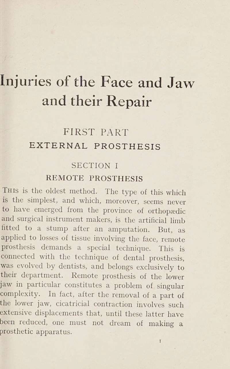 and their Repair PANS IE Pee RAE EXTERNAL PROSTHESIS SE CLONE REMOTE PROSTHESIS THIs is the oldest method. The type of this which is the simplest, and which, moreover, seems never to have emerged from the province of orthopedic and surgical instrument makers, is the artificial limb fitted to a stump after an amputation. But, as applied to losses of tissue involving the face, remote prosthesis demands a special technique. This is connected with the technique of dental prosthesis, was evolved by dentists, and belongs exclusively to their department. Remote prosthesis of the lower jaw in particular constitutes a problem of singular complexity. In fact, after the removal of a part of the lower jaw, cicatricial contraction involves such extensive displacements that, until these latter have been reduced, one must not dream of making a prosthetic apparatus.