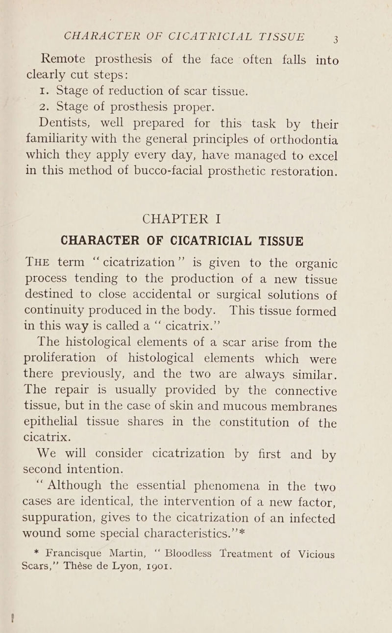 Remote prosthesis of the face often falls into clearly cut steps: I. Stage of reduction of scar tissue. 2. Stage of prosthesis proper. Dentists, well prepared for this task by their familiarity with the general principles of orthodontia which they apply every day, have managed to excel in this method of bucco-facial prosthetic restoration. ChA EA Eel CHARACTER OF CICATRICIAL TISSUE ¢ THE term “‘cicatrization”’ is given to the organic process tending to the production of a new tissue destined to close accidental or surgical solutions of continuity produced in the body. This tissue formed in this way is called a “ cicatrix.”’ The histological elements of a scar arise from the proliferation of histological elements which were there previously, and the two are always similar. The repair is usually provided by the connective tissue, but in the case of skin and mucous membranes epithelial tissue shares in the constitution of the Cicatrix. We will consider cicatrization by first and by second intention. “Although the essential phenomena in the two cases are identical, the intervention of a new factor, suppuration, gives to the cicatrization of an infected wound some special characteristics.’’* * Francisque Martin, ‘“‘ Bloodless Treatment of Vicious Scars,’’ Thése de Lyon, 1gor.