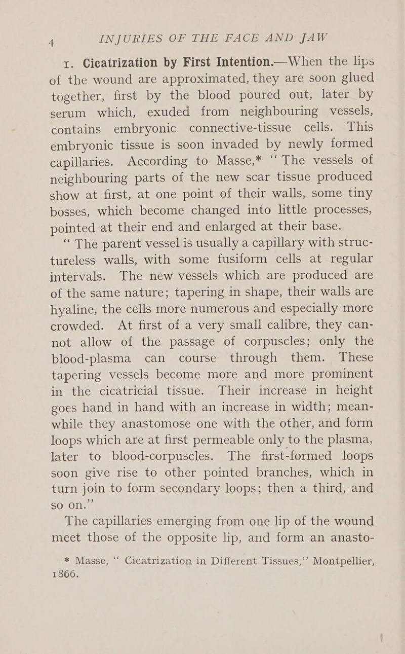 1. Cicatrization by First Intention—When the lips of the wound are approximated, they are soon glued together, first by the blood poured out, later by serum which, exuded from neighbouring vessels, contains embryonic connective-tissue cells. This embryonic tissue is soon invaded by newly formed capillaries. According to Masse,* “ The vessels of neighbouring parts of the new scar tissue produced show at first, at one point of their walls, some tiny bosses, which become changed into little processes, pointed at their end and enlarged at their base. ‘The parent vessel is usually a capillary with struc- tureless walls, with some fusiform cells at regular intervals. The new vessels which are produced are of the same nature; tapering in shape, their walls are hyaline, the cells more numerous and especially more crowded. At first of a very small calibre, they can- not allow of the passage of corpuscles; only the blood-plasma can course through them. These tapering vessels become more and more prominent in the cicatricial tissue. Their increase in height goes hand in hand with an increase in width; mean- while they anastomose one with the other, and form loops which are at first permeable only to the plasma, later to blood-corpuscles. The first-formed loops soon give rise to other pointed branches, which in turn join to form secondary loops; then a third, and so on.” The capillaries emerging from one lip of the wound meet those of the opposite lip, and form an anasto- * Masse, ‘‘ Cicatrization in Different Tissues,’’ Montpellier, 1866.