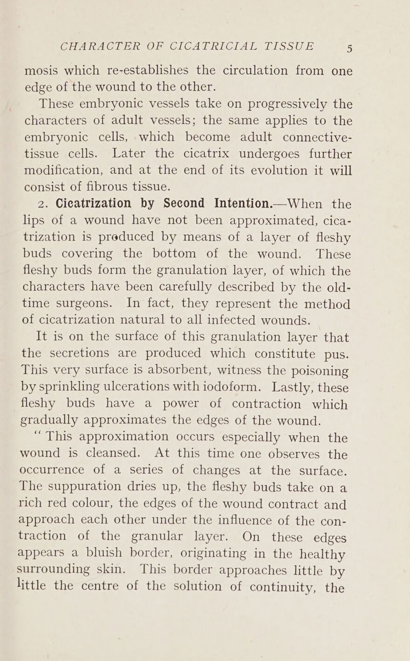 mosis which re-establishes the circulation from one edge of the wound to the other. These embryonic vessels take on progressively the characters of adult vessels; the same applies to the embryonic cells, which become adult connective- tissue cells. Later the cicatrix undergoes further modification, and at the end of its evolution it will consist of fibrous tissue. 2. Cicatrization by Second Intention.—When the lips of a wound have not been approximated, cica- trization is preduced by means of a layer of fleshy buds covering the bottom of the wound. These fleshy buds form the granulation layer, of which the characters have been carefully described by the old- time surgeons. In fact, they represent the method of cicatrization natural to all infected wounds. It is on the surface of this granulation layer that the secretions are produced which constitute pus. This very surface is absorbent, witness the poisoning by sprinkling ulcerations with iodoform. Lastly, these fleshy buds have a power of contraction which gradually approximates the edges of the wound. ‘“ This approximation occurs especially when the wound is cleansed. At this time one observes the occurrence of a series of changes at the surface. The suppuration dries up, the fleshy buds take on a rich red colour, the edges of the wound contract and approach each other under the influence of the con- traction of the granular layer. On these edges appears a bluish border, originating in the healthy surrounding skin. This border approaches little by little the centre of the solution of continuity, the