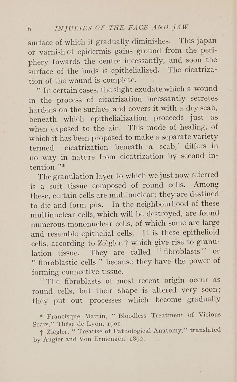 surface of which it gradually diminishes. This japan or varnish of epidermis gains ground from the peri- phery towards the centre incessantly, and soon the surface of the buds is epithelialized. The cicatriza- tion of the wound is complete. “Tn certain cases, the slight exudate which a wound in the process of cicatrization incessantly secretes hardens on the surface, and covers it with a dry scab, beneath which epithelialization proceeds just as when exposed to the air. This mode of healing, of which it has been proposed to make a separate variety termed ‘cicatrization beneath a scab,’ differs in no way in nature from cicatrization by second in- tention.’’* The granulation layer to which we just now referred is a soft tissue composed of round cells. Among these, certain cells are multinuclear; they are destined to die and form pus. In the neighbourhood of these multinuclear cells, which will be destroyed, are found numerous mononuclear cells, of which some are large and resemble epithelial cells. It is these epithelioid cells, according to Ziégler,t which give rise to granu- lation tissue. They are called “fibroblasts” or “ fibroblastic cells,” because they have the power of forming connective tissue. “The fibroblasts of most recent origin occur as round cells, but their shape is altered very soon; they put out processes which become gradually * Francisque Martin, ‘‘ Bloodless Treatment of Vicious Scars,’’ Thése de Lyon, Igor. + Ziégler, ‘‘ Treatise of Pathological Anatomy,” translated by Augier and Von Ermengen, 1892.