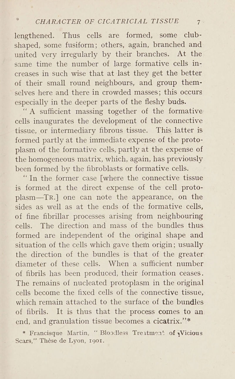 lengthened. Thus cells are formed, some club- shaped, some fusiform; others, again, branched and united very irregularly by their branches. At the same time the number of large formative cells in- creases in such wise that at last they get the better of their small round neighbours, and group them- selves here and there in crowded masses; this occurs especially in the deeper parts of the fleshy buds. ‘A sufficient massing together of the formative cells inaugurates the development of the connective tissue, or intermediary fibrous tissue. This latter is formed partly at the immediate expense of the proto- plasm of the formative cells, partly at the expense of the homogeneous matrix, which, again, has previously been formed by the fibroblasts or formative cells. “In the former case [where the connective tissue is formed at the direct expense of the cell proto- plasm—TR.] one can note the appearance, on the sides as well as at the ends of the formative cells, of fine fibrillar processes arising from neighbouring cells. The direction and mass of the bundles thus formed are independent of the original shape and situation of the cells which gave them origin; usually the direction of the bundles is that of the greater diameter of these cells. When a sufficient number of fibrils has been produced, their formation ceases. The remains of nucleated protoplasm in the original cells become the fixed cells of the connective tissue, which remain attached to the surface of the bundles of fibrils. It is thus that the process comes to an end, and granulation tissue becomes a cicatrix.’’* * Francisque Martin, “‘ Bloodless Treatment of 4Vicious Scars,’’ Thése de Lyon, 1901.