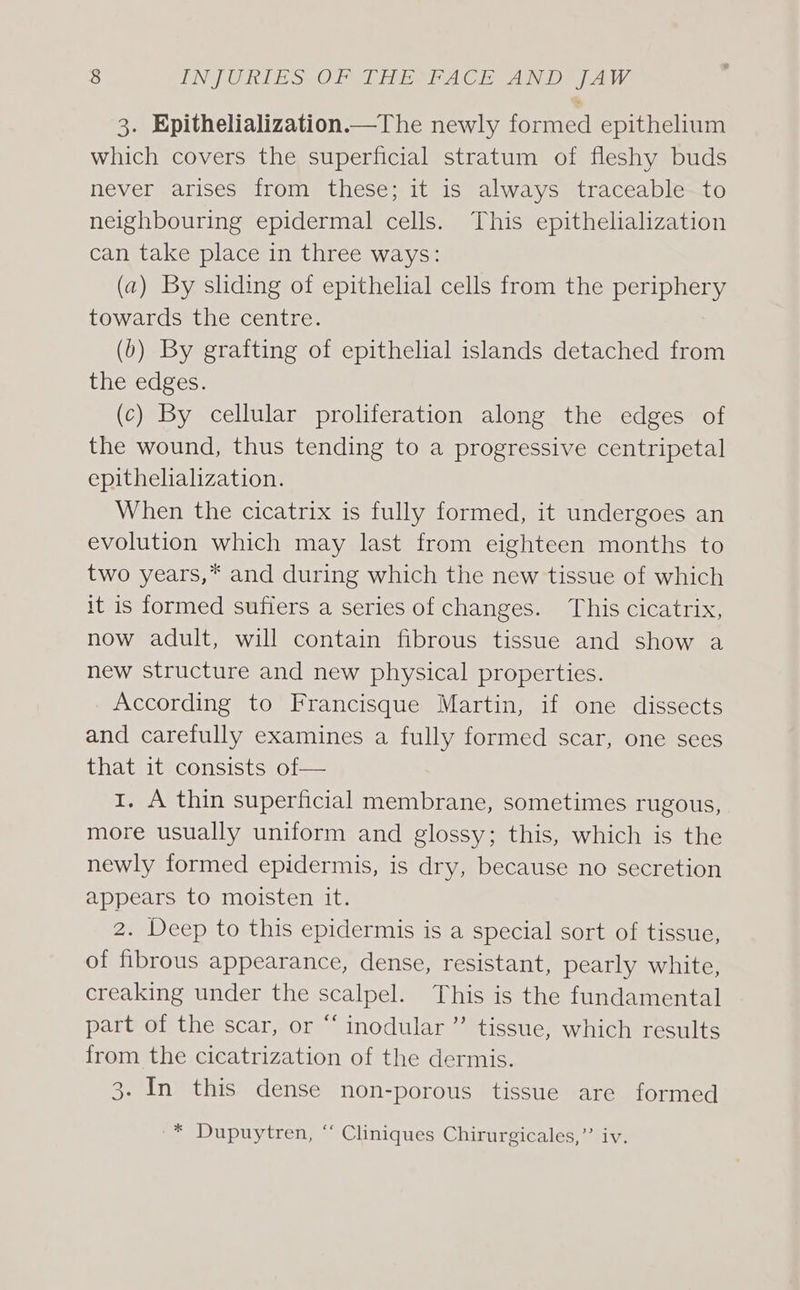 3. Epithelialization.—The newly formed epithelium which covers the superficial stratum of fleshy buds never arises from these; it is always traceable to neighbouring epidermal cells. This epithelialization can take place in three ways: (a) By sliding of epithelial cells from the periphery towards the centre. (b) By grafting of epithelial islands detached from the edges. (c) By cellular proliferation along the edges of the wound, thus tending to a progressive centripetal epithelialization. When the cicatrix is fully formed, it undergoes an evolution which may last from eighteen months to two years,* and during which the new tissue of which it is formed sufiers a series of changes. This cicatrix, now adult, will contain fibrous tissue and show a new structure and new physical properties. According to Francisque Martin, if one dissects and carefully examines a fully formed scar, one sees that it consists of— 1, A thin superficial membrane, sometimes rugous, more usually uniform and glossy; this, which is the newly formed epidermis, is dry, because no secretion appears to moisten it. 2. Deep to this epidermis is a special sort of tissue, of fibrous appearance, dense, resistant, pearly white, creaking under the scalpel. This is the fundamental part of the scar, or “ inodular ” tissue, which results from the cicatrization of the dermis. 3. In this dense non-porous tissue are formed -* Dupuytren, “ Cliniques Chirurgicales,”’ iv.