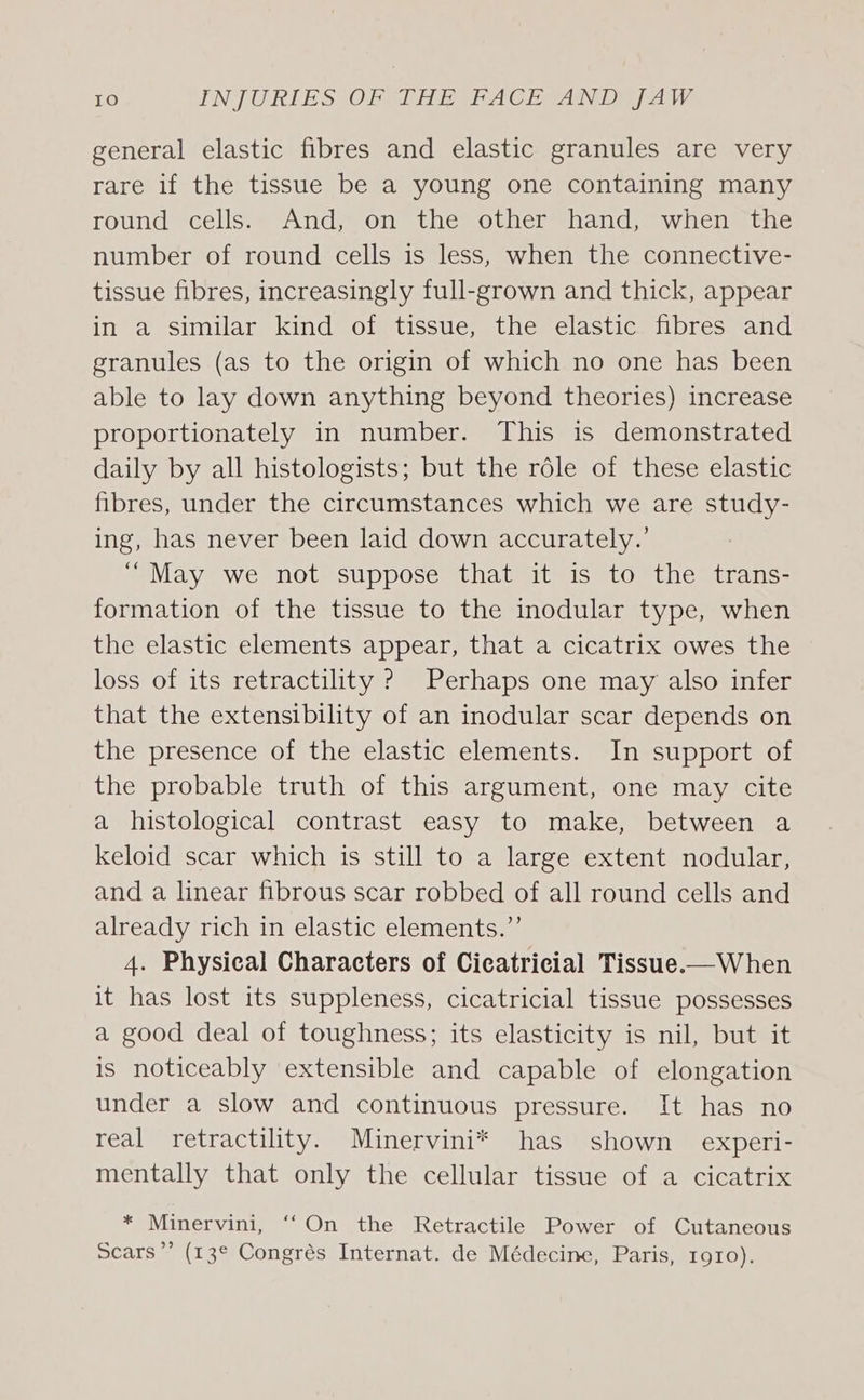 general elastic fibres and elastic granules are very rare if the tissue be a young one containing many round cells’= “And on’ the other hand) when the number of round cells is less, when the connective- tissue fibres, increasingly full-grown and thick, appear in a similar kind of tissue, the elastic fibres and granules (as to the origin of which no one has been able to lay down anything beyond theories) increase proportionately in number. This is demonstrated daily by all histologists; but the role of these elastic fibres, under the circumstances which we are study- ing, has never been laid down accurately.’ “May we not suppose that it is to the trans- formation of the tissue to the inodular type, when the elastic elements appear, that a cicatrix owes the loss of its retractility ? Perhaps one may also infer that the extensibility of an inodular scar depends on the presence of the elastic elements. In support of the probable truth of this argument, one may cite a histological contrast easy to make, between a keloid scar which is still to a large extent nodular, and a linear fibrous scar robbed of all round cells and already rich in elastic elements.”’ 4. Physical Characters of Cicatricial Tissue-—When it has lost its suppleness, cicatricial tissue possesses a good deal of toughness; its elasticity is nil, but it is noticeably extensible and capable of elongation under a slow and continuous pressure. It has no real retractility. Minervini* has shown experi- mentally that only the cellular tissue of a cicatrix * Minervini, ‘On the Retractile Power of Cutaneous Scars”’ (13° Congrés Internat. de Médecine, Paris, 1910).