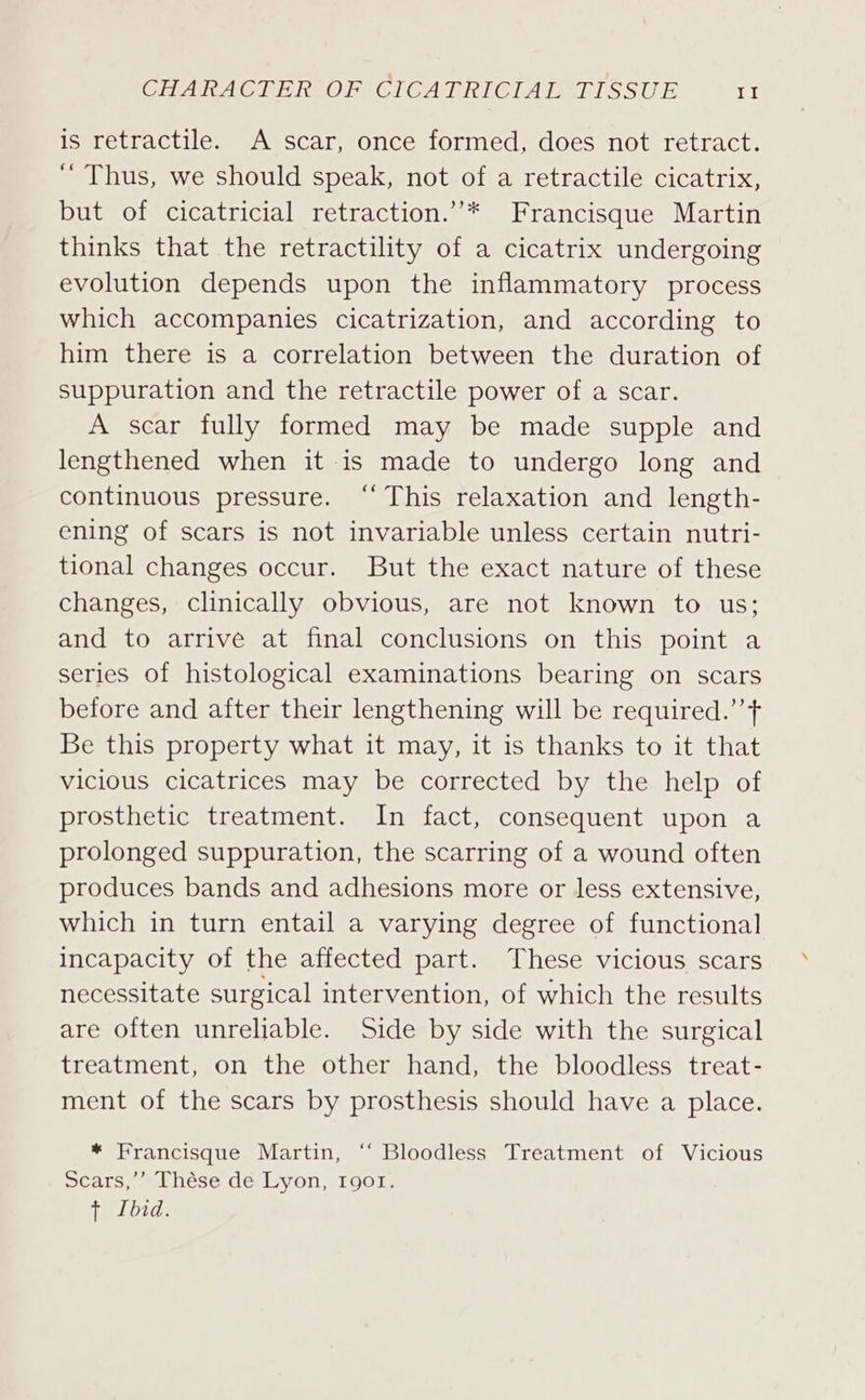 is retractile. A scar, once formed, does not retract. ‘ Thus, we should speak, not of a retractile cicatrix, but of cicatricial retraction.”’* Francisque Martin thinks that the retractility of a cicatrix undergoing evolution depends upon the inflammatory process which accompanies cicatrization, and according to him there is a correlation between the duration of suppuration and the retractile power of a scar. A scar fully formed may be made supple and lengthened when it is made to undergo long and continuous pressure. “This relaxation and length- ening of scars is not invariable unless certain nutri- tional changes occur. But the exact nature of these changes, clinically obvious, are not known to us; and to arrive at final conclusions on this point a series of histological examinations bearing on scars before and after their lengthening will be required.’’t Be this property what it may, it is thanks to it that vicious cicatrices may be corrected by the help of prosthetic treatment. In fact, consequent upon a prolonged suppuration, the scarring of a wound often produces bands and adhesions more or less extensive, which in turn entail a varying degree of functional incapacity of the affected part. These vicious scars necessitate surgical intervention, of which the results are often unreliable. Side by side with the surgical treatment, on the other hand, the bloodless treat- ment of the scars by prosthesis should have a place. * Francisque Martin, ‘“‘ Bloodless Treatment of Vicious Scars,’’ Thése de Lyon, 1901. TLDs