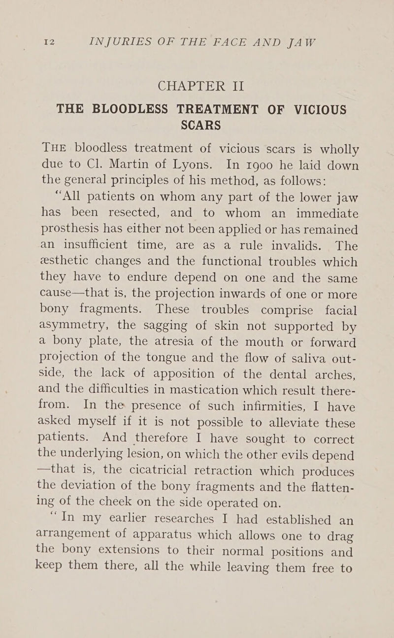 CleWeweditsing fil THE BLOODLESS TREATMENT OF VICIOUS SCARS THE bloodless treatment of vicious scars is wholly due to Cl. Martin of Lyons. In 1900 he laid down the general principles of his method, as follows: “All patients on whom any part of the lower jaw has been resected, and to whom an immediate prosthesis has either not been applied or has remained an insufficient time, are as a rule invalids. The esthetic changes and the functional troubles which they have to endure depend on one and the same cause—that is, the projection inwards of one or more bony fragments. These troubles comprise facial asymmetry, the sagging of skin not supported by a bony plate, the atresia of the mouth or forward projection of the tongue and the flow of saliva out- side, the lack of apposition of the dental arches, and the difficulties in mastication which result there- from. In the presence of such infirmities, I have asked myself if it is not possible to alleviate these patients. And therefore I have sought. to correct the underlying lesion, on which the other evils depend —that is, the cicatricial retraction which produces the deviation of the bony fragments and the flatten- ing of the cheek on the side operated on. “In my earlier researches I had established an arrangement of apparatus which allows one to drag the bony extensions to their normal positions and keep them there, all the while leaving them free to