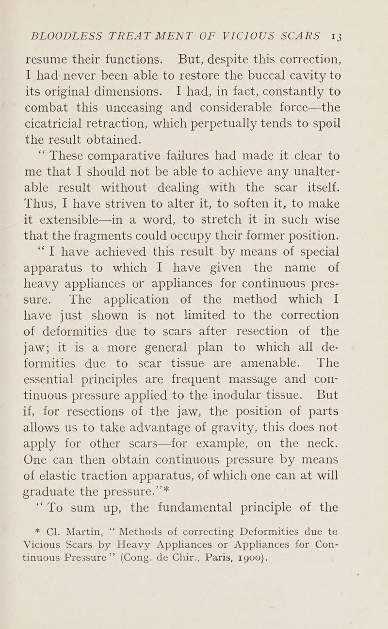 resume their functions. But, despite this correction, I had never been able to restore the buccal cavity to its original dimensions. I had, in fact, constantly to combat this unceasing and considerable force—the cicatricial retraction, which perpetually tends to spoil the result obtained. “These comparative failures had made it clear to me that I should not be able to achieve any unalter- able result without dealing with the scar itself. Thus, I have striven to alter it, to soften it, to make it extensible—in a word, to stretch it in such wise that the fragments could occupy their former position. “TI have achieved this result by means of special apparatus to which I have given the name of heavy appliances or appliances for continuous pres- sure. The application of the method which I have just shown is not lmited to the correction of deformities due to scars after resection of the jaw; it is a more general plan to which all de- formities due to scar tissue are amenable. The essential principles are frequent massage and con- tinuous pressure applied to the inodular tissue. But if, for resections of the jaw, the position of parts allows us to take advantage of gravity, this does not apply for other scars—for example, on the neck. One can then obtain continuous pressure by means of elastic traction apparatus, of which one can at will graduate the pressure.’’* “To sum up, the fundamental principle of the * Cl. Martin, “‘ Methods of correcting Deformities due to Vicious Scars. by Heavy Appliances. or Appliances for Con- tinuous Pressure’’ (Cong. de Chir., Paris, 1900).