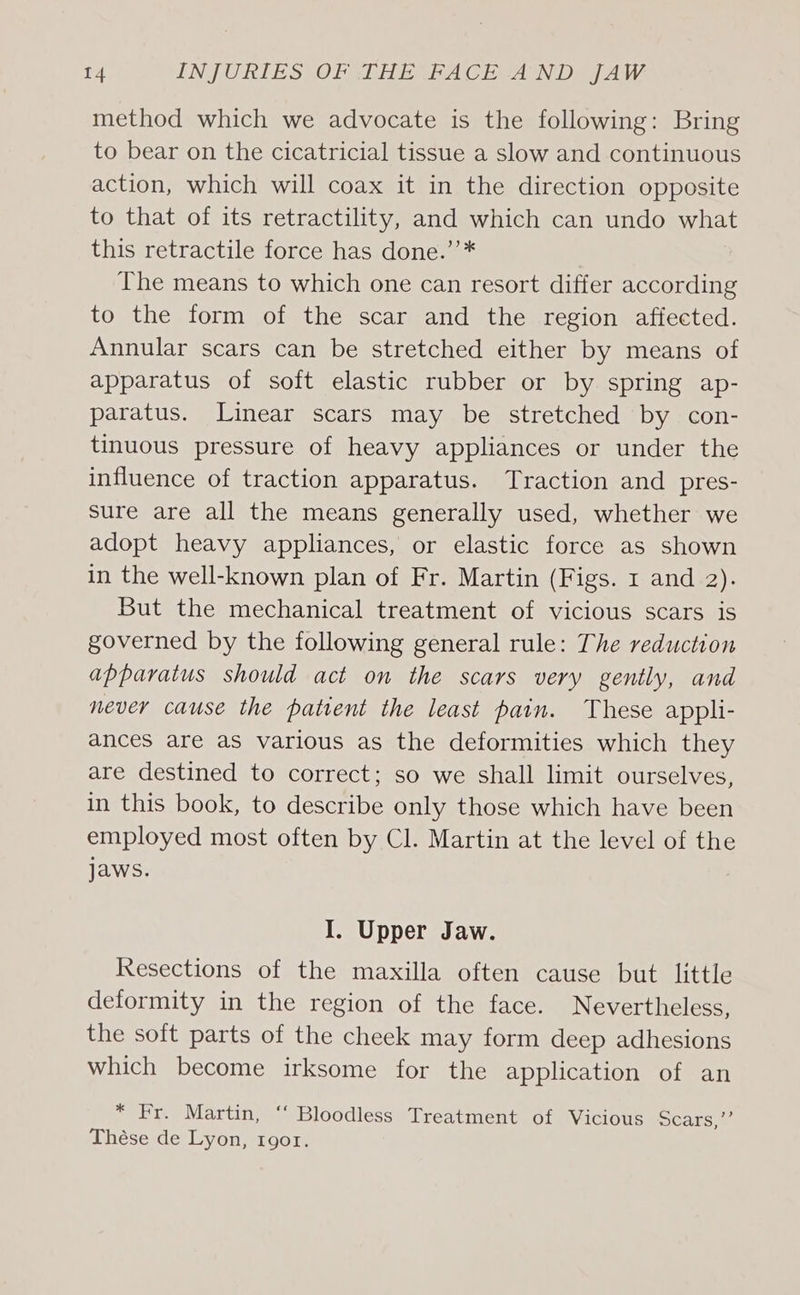 method which we advocate is the following: Bring to bear on the cicatricial tissue a slow and continuous action, which will coax it in the direction opposite to that of its retractility, and which can undo what this retractile force has done.’’* The means to which one can resort differ according to the form of the scar and the region affected. Annular scars can be stretched either by means of apparatus of soft elastic rubber or by spring ap- paratus. Linear scars may be stretched by con- tinuous pressure of heavy appliances or under the influence of traction apparatus. Traction and pres- sure are all the means generally used, whether we adopt heavy appliances, or elastic force as shown in the well-known plan of Fr. Martin (Figs. 1 and 2). But the mechanical treatment of vicious scars is governed by the following general rule: The reduction apparatus should act on the scars very gently, and never cause the patrent the least pain. These appli- ances are as various as the deformities which they are destined to correct; so we shall limit ourselves, in this book, to describe only those which have been employed most often by Cl. Martin at the level of the Jaws. I. Upper Jaw. Resections of the maxilla often cause but little deformity in the region of the face. Nevertheless, the soft parts of the cheek may form deep adhesions which become irksome for the application of an * Fr. Martin, ‘‘ Bloodless Treatment of Vicious Scars,’ Thése de Lyon, 1gor.