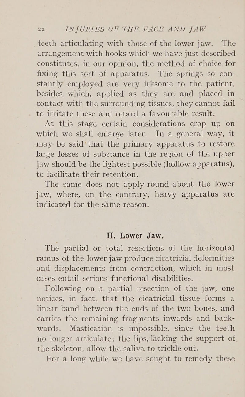 teeth articulating with those of the lower jaw. The arrangement with hooks which we have just described constitutes, in our opinion, the method of choice for fixing this sort of apparatus. The springs so con- stantly employed are very irksome to the patient, besides which, applied as they are and placed in contact with the surrounding tissues, they cannot fail to irritate these and retard a favourable result. At this stage certain considerations crop up on which we shall enlarge later. In a general way, it may be said’that the primary apparatus to restore large losses of substance in the region of the upper jaw should be the lightest possible (hollow apparatus), to facilitate their retention. The same does not apply round about the lower jaw, where, on the contrary, heavy apparatus are indicated for the same reason. II. Lower Jaw. The partial or total resections of the horizontal ramus of the lower jaw produce cicatricial deformities and displacements from contraction, which in most cases entail serious functional disabilities. Following on a partial resection of the Jaw, one notices, in fact, that the cicatricial tissue forms a linear band between the ends of the two bones, and carries the remaining fragments inwards and back- wards. Mastication is impossible, smce the teeth no longer articulate; the lips, lacking the support of the skeleton, allow the saliva to trickle out. For a long while we have sought to remedy these