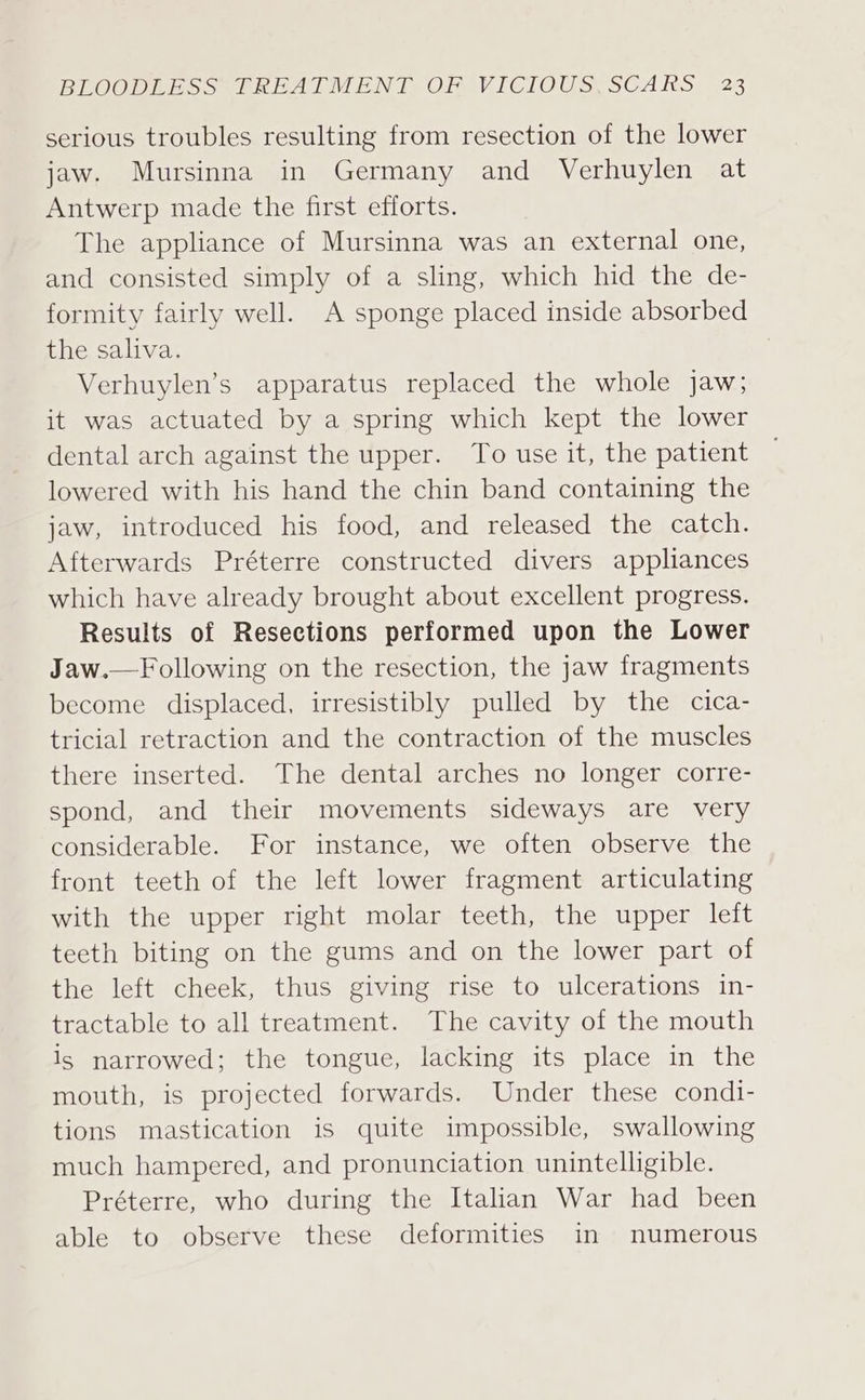 serious troubles resulting from resection of the lower jaw. Mursinna in Germany and Verhuylen at Antwerp made the first efforts. The appliance of Mursinna was an external one, and consisted simply of a sling, which hid the de- formity fairly well. A sponge placed inside absorbed the saliva. Verhuylen’s apparatus replaced the whole jaw; it was actuated by a spring which kept the lower dental arch against the upper. To use it, the patient lowered with his hand the chin band containing the jaw, introduced his food, and released the catch. Afterwards Préterre constructed divers appliances which have already brought about excellent progress. Results of Resections performed upon the Lower Jaw.—Following on the resection, the jaw fragments become displaced, irresistibly pulled by the cica- tricial retraction and the contraction of the muscles there inserted. The dental arches no longer corre- spond, and their movements sideways are very considerable. For instance, we often observe the front teeth of the left lower fragment articulating with the upper right molar teeth, the upper left teeth biting on the gums and on the lower part of the left cheek, thus giving rise to ulcerations in- tractable to all treatment. The cavity of the mouth is narrowed; the tongue, lacking its place in the mouth, is projected forwards. Under these condi- tions mastication is quite impossible, swallowing much hampered, and pronunciation unintelligible. Préterre, who during the Italian War had been able to observe these deformities in numerous