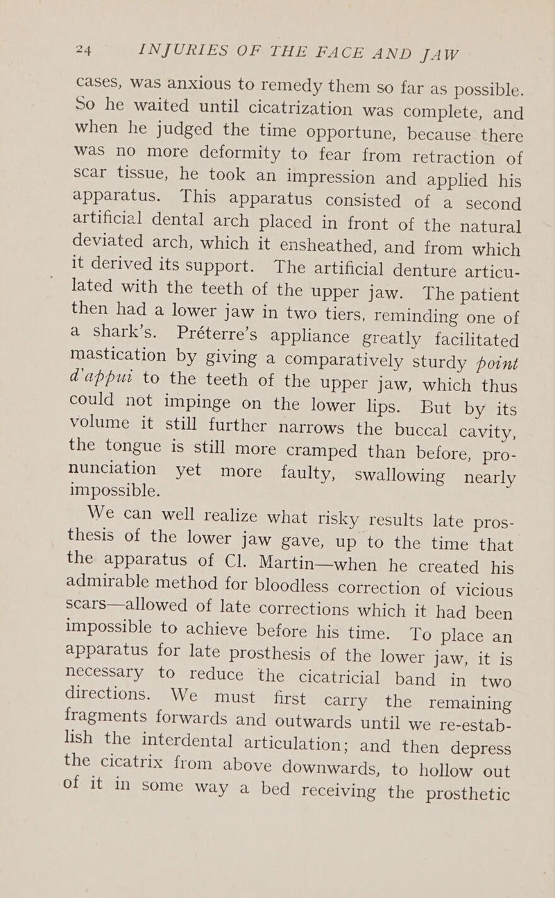 cases, Was anxious to remedy them so far as possible. So he waited until cicatrization was complete, and when he judged the time opportune, because there was no more deformity to fear from retraction of scar tissue, he took an impression and applied _ his apparatus. This apparatus consisted of a second artificial dental arch placed in front of the natural deviated arch, which it ensheathed, and from which it derived its support. The artificial denture articu- lated with the teeth of the upper jaw. The patient then had a lower jaw in two tiers, reminding one of a shark’s. Préterre’s appliance greatly facilitated mastication by giving a comparatively sturdy point dappui to the teeth of the upper jaw, which thus could not impinge on the lower lips. But by its volume it still further narrows the buccal cavity, the tongue is still more cramped than before, pro- nunciation yet more faulty, swallowing nearly impossible. We can well realize what risky results late pros- thesis of the lower jaw gave, up to the time that the apparatus of Cl. Martin—when he created his admirable method for bloodless correction of vicious scars—allowed of late corrections which it had been impossible to achieve before his time. To place an apparatus for late prosthesis of the lower Jaw, it is necessary to reduce the cicatricial band in two directions. We must first carry the remaining fragments forwards and outwards until we re-estab- lish the interdental articulation; and then depress the cicatrix from above downwards, to hollow out of it in some way a bed receiving the prosthetic