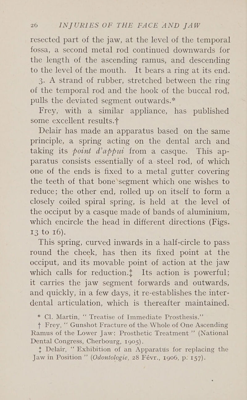 resected part of the jaw, at the level of the temporal fossa, a second metal rod continued downwards for the length of the ascending ramus, and descending to the level of the mouth. It bears a ring at its end. 3. A strand of rubber, stretched between the ring of the temporal rod and the hook of the buccal rod, pulls the deviated segment outwards.* Frey, with a similar appliance, has published some excellent results.t Delair has made an apparatus based on the same principle, a spring acting on the dental arch and taking its point d’appu from a casque. This ap- paratus consists essentially of a steel rod, of which one of the ends is fixed to a metal gutter covering the teeth of that bone‘segment which one wishes to reduce; the other end, rolled up on itself to form a closely coiled spiral spring, is held at the level of the occiput by a casque made of bands of aluminium, which encircle the head in different directions (Figs. 13 to 16). This spring, curved inwards in a half-circle to pass round the cheek, has then its fixed point at the occiput, and its movable point of action at the jaw which calls for reduction.{ Its action is powerful; it carries the jaw segment forwards and outwards, and quickly, in a few days, it re-establishes the inter- dental articulation, which is thereafter maintained. * Cl. Martin, ‘‘ Treatise of Immediate Prosthesis.’’ + Frey, “‘ Gunshot Fracture of the Whole of One Ascending Ramus of the Lower Jaw: Prosthetic Treatment ”’ (National Dental Congress, Cherbourg, 1905). * Delair, “‘ Exhibition of an Apparatus for replacing the Jaw in Position ” (Odontologie, 28 Févr., 1906, p: 157).