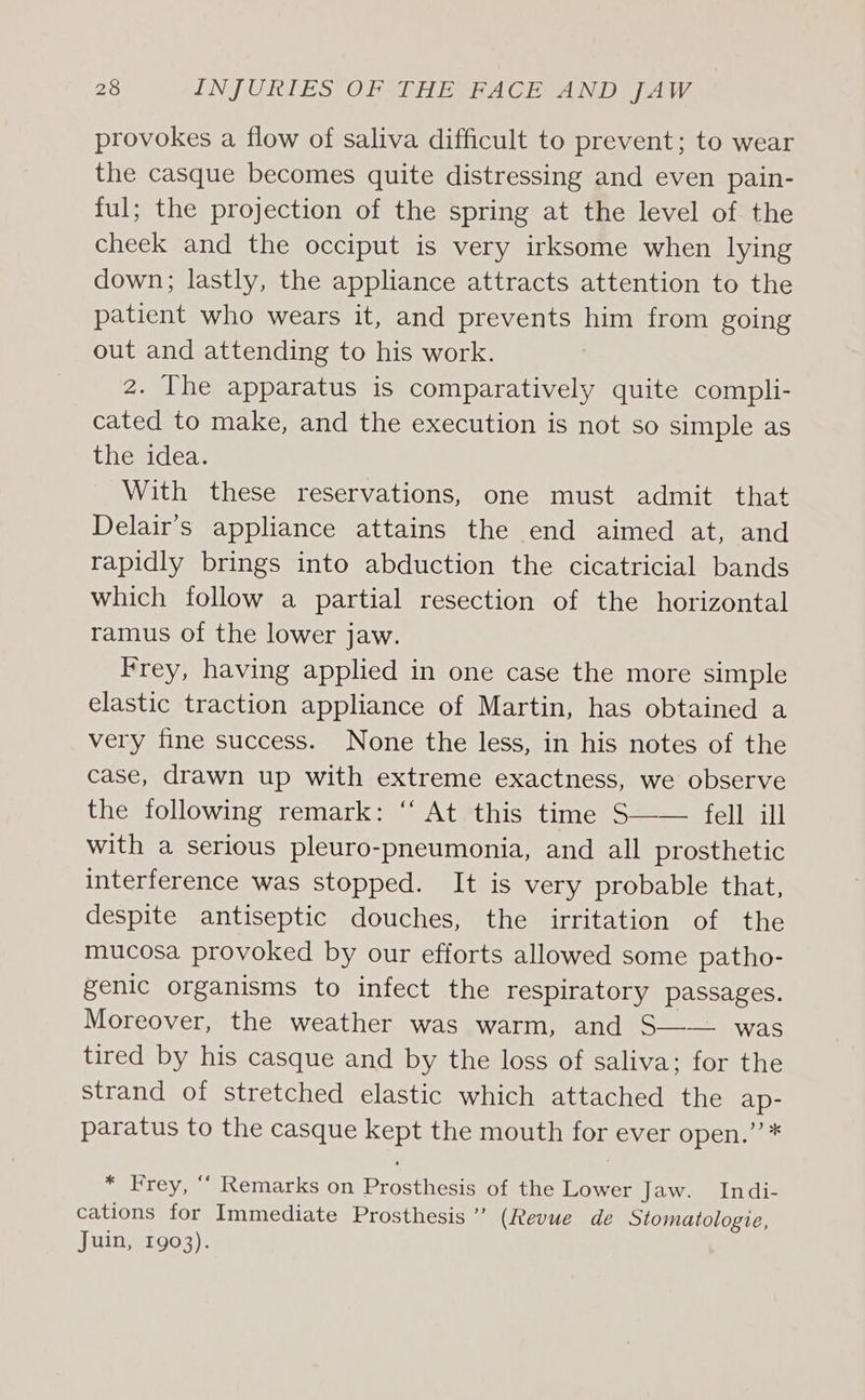 provokes a flow of saliva difficult to prevent; to wear the casque becomes quite distressing and even pain- ful; the projection of the spring at the level of the cheek and the occiput is very irksome when lying down; lastly, the appliance attracts attention to the patient who wears it, and prevents him from going out and attending to his work. 2. The apparatus is comparatively quite compli- cated to make, and the execution is not so simple as the idea. With these reservations, one must admit that Delair’s appliance attains the end aimed at, and rapidly brings into abduction the cicatricial bands which follow a partial resection of the horizontal ramus of the lower jaw. Frey, having applied in one case the more simple elastic traction appliance of Martin, has obtained a very fine success. None the less, in his notes of the case, drawn up with extreme exactness, we observe the following remark: “ At this time S—— fell ill with a serious pleuro-pneumonia, and all prosthetic interference was stopped. It is very probable that, despite antiseptic douches, the irritation of the mucosa provoked by our efforts allowed some patho- genic organisms to infect the respiratory passages. Moreover, the weather was warm, and S—— was tired by his casque and by the loss of saliva; for the strand of stretched elastic which attached the ap- paratus to the casque ail the mouth for ever open.’’* * Frey, ‘““ Remarks on Prostheses of the Lower Jaw. Indi- cations for Immediate Prosthesis’ (Revue de Stomatologie, Juin, 1903).