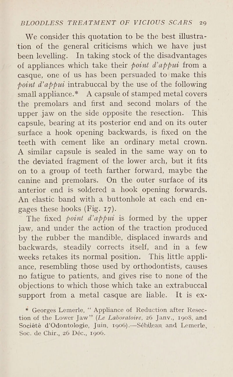 We consider this quotation to be the best illustra- tion of the general criticisms which we have just been levelling. In taking stock of the disadvantages of appliances which take their pornt dappu from a casque, one of us has been persuaded to make this point d’apput intrabuccal by the use of the following small appliance.* A capsule of stamped metal covers the premolars and first and second molars of the upper jaw on the side opposite the resection. This capsule, bearing at its posterior end and on its outer surface a hook opening backwards, is fixed on the teeth with cement lke an ordinary metal crown. A similar capsule is sealed in the same way on to the deviated fragment of the lower arch, but it fits on to a group of teeth farther forward, maybe the canine and premolars. On the outer surface of its anterior end is soldered a hook opening forwards. An elastic band with a buttonhole at each end en- gages these hooks (Fig. 17). The fixed point dappm is formed by the upper jaw, and under the action of the traction produced by the rubber the mandible, displaced inwards and backwards, steadily corrects itself, and in a few weeks retakes its normal position. This little appli- ance, resembling those used by orthodontists, causes no fatigue to patients, and gives rise to none of the objections to which those which take an extrabuccal support from a metal casque are liable. It is ex- * Georges Lemerle, “‘ Appliance of Reduction after Resec- tion of the Lower Jaw” (Le Laboratoive, 20 Janv., 1908, and Société d’Odontologie, Juin, 1906).—Séhbilean, and Lemerle, Socrde Chir’ 26, Déc., 1Gg06: