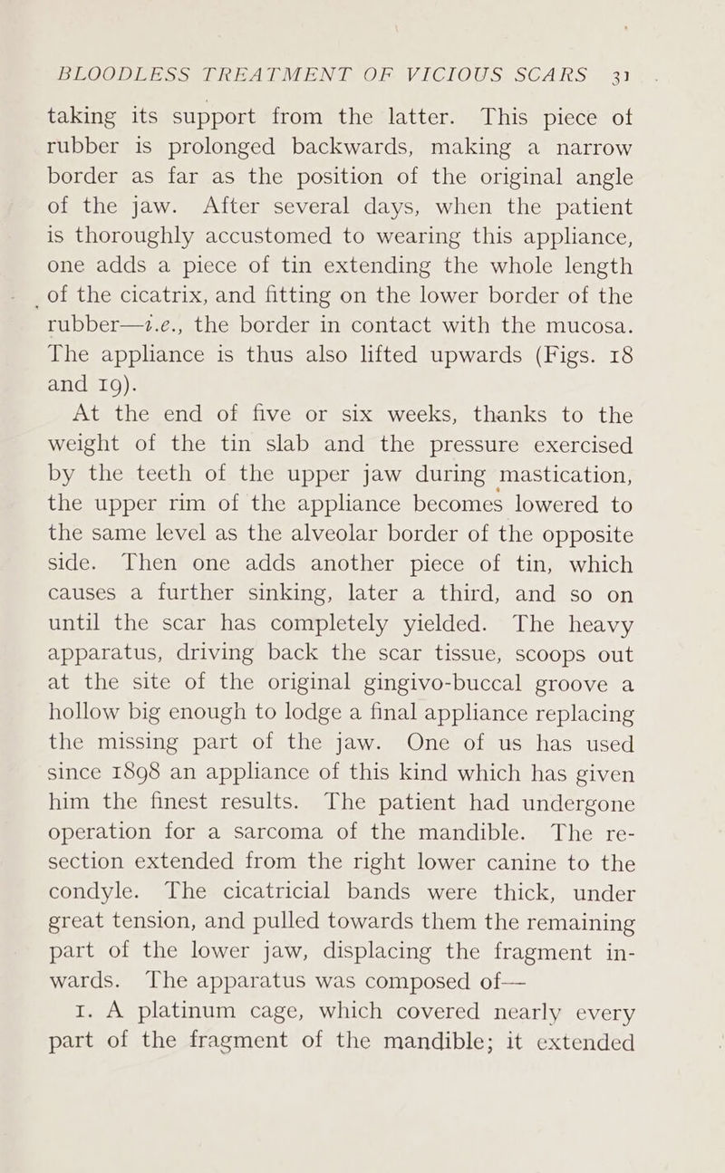taking its support fromthe latter.” Dhis “piece ot rubber is prolonged backwards, making a narrow border as far as the position of the original angle of the jaw. After several days, when the patient is thoroughly accustomed to wearing this appliance, one adds a piece of tin extending the whole length _of the cicatrix, and fitting on the lower border of the rubber—+z.e., the border in contact with the mucosa. The appliance is thus also lifted upwards (Figs. 18 and IQ). At the end of five or six weeks, thanks to the weight of the tin slab and the pressure exercised by the teeth of the upper jaw during mastication, the upper rim of the appliance becomes lowered to the same level as the alveolar border of the opposite side. Then one adds another piece of tin, which causes a further sinking, later a third, and so on until the scar has completely yielded. The heavy apparatus, driving back the scar tissue, scoops out at the site of the original gingivo-buccal groove a hollow big enough to lodge a final appliance replacing the missing part of the jaw. One of us has used since 1898 an appliance of this kind which has given him the finest results. The patient had undergone operation for a sarcoma of the mandible. The re- section extended from the right lower canine to the condyle. The cicatricial bands were thick, under great tension, and pulled towards them the remaining part of the lower jaw, displacing the fragment in- wards. The apparatus was composed of— rt. A platinum cage, which covered nearly every part of the fragment of the mandible; it extended