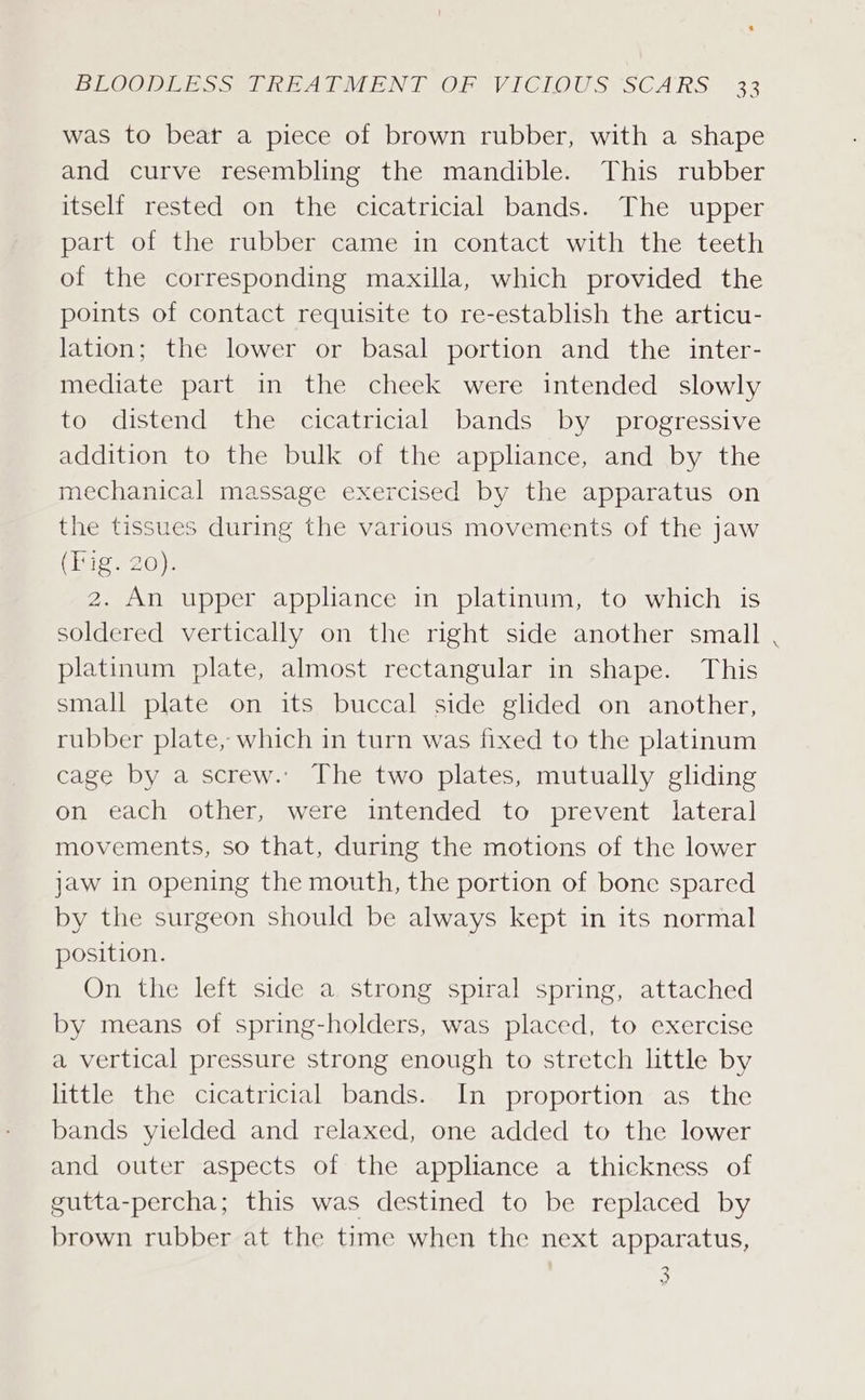 was to beat a piece of brown rubber, with a shape and curve resembling the mandible. This rubber itself rested on the cicatricial bands. The upper part of the rubber came in contact with the teeth of the corresponding maxilla, which provided the points of contact requisite to re-establish the articu- lation; the lower or basal portion and the inter- mediate part in the cheek were intended slowly to distend the cicatricial bands by progressive addition to the bulk of the appliance, and by the mechanical massage exercised by the apparatus on the tissues during the various movements of the jaw (Fig. 20). 2. An upper appliance in platinum, to which is soldered vertically on the right side another small platinum plate, almost rectangular in shape. This small plate on its buccal side glided on another, rubber plate, which in turn was fixed to the platinum cage by a screw.’ The two plates, mutually gliding on each other, were intended to prevent lateral movements, so that, during the motions of the lower jaw in opening the mouth, the portion of bone spared by the surgeon should be always kept in its normal position. On the left side a strong spiral spring, attached by means of spring-holders, was placed, to exercise a vertical pressure strong enough to stretch little by little the cicatricial bands. In proportion as the bands yielded and relaxed, one added to the lower and outer aspects of the appliance a thickness of gutta-percha; this was destined to be replaced by brown rubber at the time when the next apparatus, 5 Pe) yo