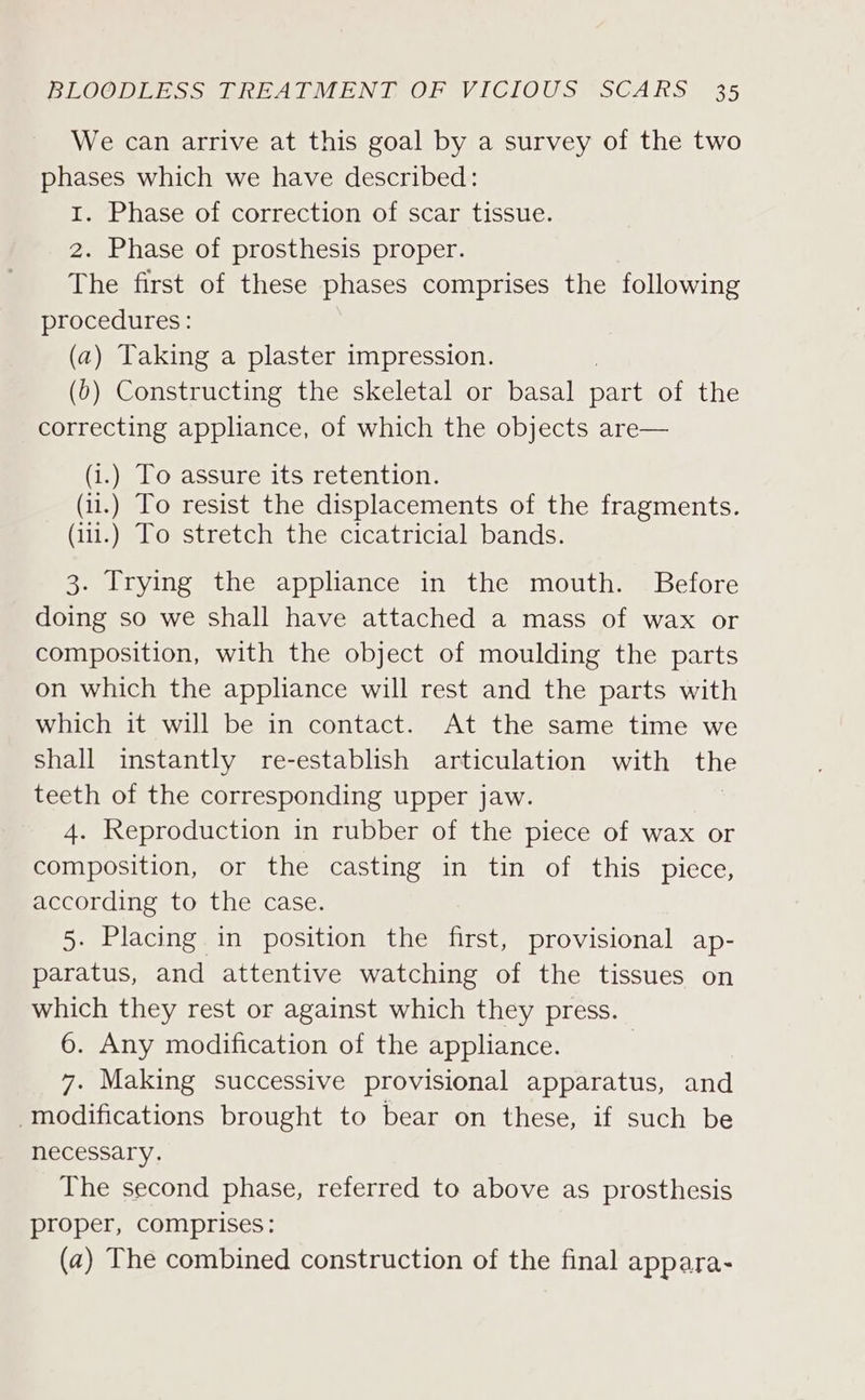 We can arrive at this goal by a survey of the two phases which we have described: 1. Phase of correction of scar tissue. 2. Phase of prosthesis proper. The first of these phases comprises the following procedures: (a) Taking a plaster impression. (0) Constructing the skeletal or basal part of the correcting appliance, of which the objects are— (i.) To assure its retention. (i1.) To resist the displacements of the fragments. (i1.) To stretch the cicatricial bands. 3. Trying the appliance in the mouth. Before doing so we shall have attached a mass of wax or composition, with the object of moulding the parts on which the appliance will rest and the parts with which it will be in contact. At the same time we shall instantly re-establish articulation with the teeth of the corresponding upper jaw. 4. Reproduction in rubber of the piece of wax or composition, or the casting in tin of this piece, according to the case. 5. Placing in position the first, provisional ap- paratus, and attentive watching of the tissues on which they rest or against which they press. 6. Any modification of the appliance. 3 7. Making successive provisional apparatus, and modifications brought to bear on these, if such be necessary. The second phase, referred to above as prosthesis proper, comprises: (2) The combined construction of the final appara-