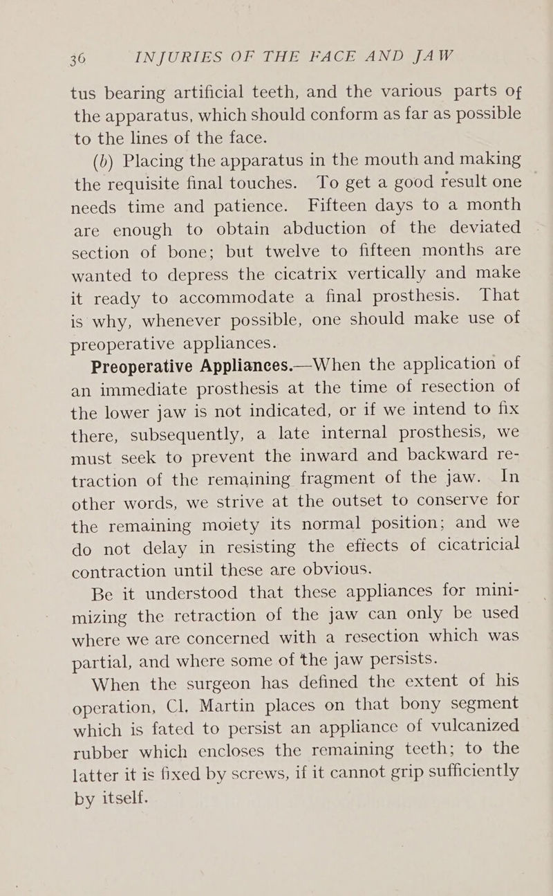 tus bearing artificial teeth, and the various parts Of the apparatus, which should conform as far as possible to the lines of the face. (b) Placing the apparatus in the mouth and making the requisite final touches. To get a good result one needs time and patience. Fifteen days to a month are enough to obtain abduction of the deviated section of bone; but twelve to fifteen months are wanted to depress the cicatrix vertically and make it ready to accommodate a final prosthesis. That is why, whenever possible, one should make use of preoperative appliances. Preoperative Appliances.—When the application of an immediate prosthesis at the time of resection of the lower jaw is not indicated, or if we intend to fix there, subsequently, a late internal prosthesis, we must seek to prevent the inward and backward re- traction of the remaining fragment of the jaw. In other words, we strive at the outset to conserve for the remaining moiety its normal position; and we do not delay in resisting the effects of cicatricial contraction until these are obvious. Be it understood that these appliances for mini- mizing the retraction of the jaw can only be used where we are concerned with a resection which was partial, and where some of the jaw persists. When the surgeon has defined the extent of his operation, Cl. Martin places on that bony segment which is fated to persist an appliance of vulcanized rubber which encloses the remaining teeth; to the latter it is fixed by screws, if it cannot grip sufficiently by itself.