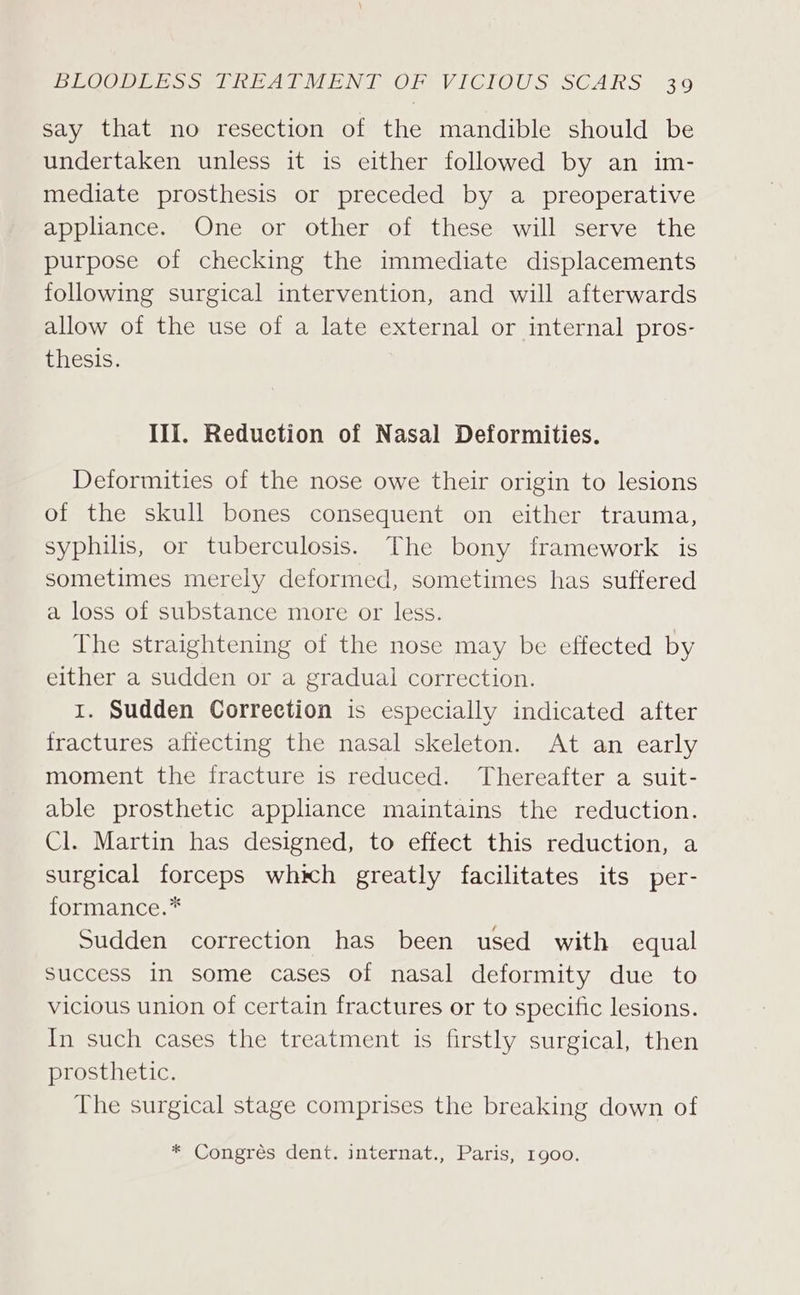 say that no resection of the mandible should be undertaken unless it is either followed by an im- mediate prosthesis or preceded by a preoperative appliance. One or other of these will serve the purpose of checking the immediate displacements following surgical intervention, and will afterwards allow of the use of a late external or internal pros- thesis. III. Reduction of Nasal Deformities. Deformities of the nose owe their origin to lesions of the skull bones consequent on either trauma, syphilis, or tuberculosis. The bony framework is sometimes merely deformed, sometimes has suffered a loss of substance more or less. The straightening of the nose may be effected by either a sudden or a gradual correction. 1. Sudden Correction is especially indicated after fractures afiecting the nasal skeleton. At an early moment the fracture is reduced. Thereafter a suit- able prosthetic appliance maintains the reduction. Cl. Martin has designed, to effect this reduction, a surgical forceps which greatly facilitates its per- formance.* Sudden correction has been used with equal success in some cases of nasal deformity due to vicious union of certain fractures or to specific lesions. In such cases the treatment is firstly surgical, then prosthetic. The surgical stage comprises the breaking down of * Congrés dent. internat., Paris, 1900.