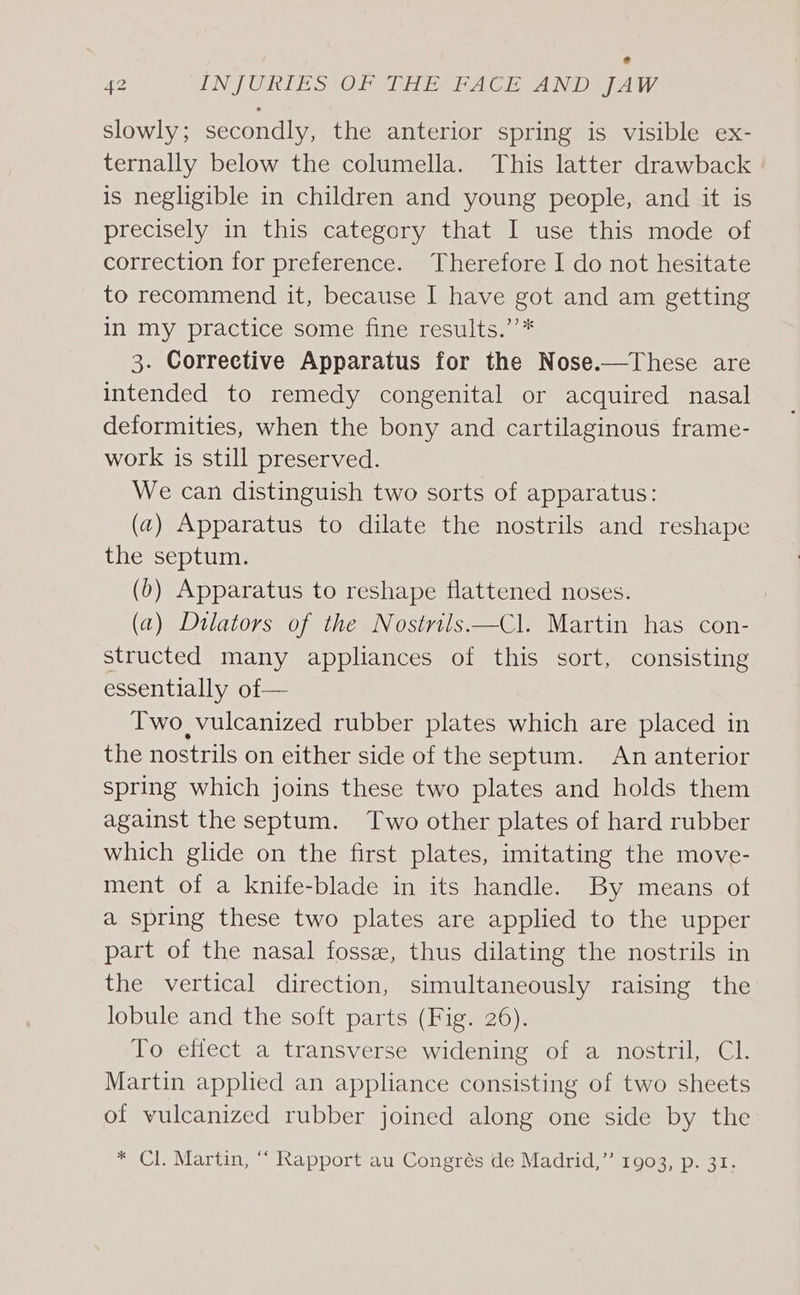 slowly; secondly, the anterior spring is visible ex- ternally below the columella. This latter drawback is negligible in children and young people, and it is precisely in this category that I use this mode of correction for preference. Therefore I do not hesitate to recommend it, because I have got and am getting in my practice some fine results.’”’* 3. Corrective Apparatus for the Nose.—These are intended to remedy congenital or acquired nasal deformities, when the bony and cartilaginous frame- work is still preserved. We can distinguish two sorts of apparatus: (2) Apparatus to dilate the nostrils and reshape the septum. (b) Apparatus to reshape flattened noses. (a) Dilators of the Nostrils—Cl. Martin has con- structed many appliances of this sort, consisting essentially of— Two vulcanized rubber plates which are placed in the nostrils on either side of the septum. An anterior spring which joins these two plates and holds them against the septum. Two other plates of hard rubber which glide on the first plates, imitating the move- ment of a knife-blade in its handle. By means of a spring these two plates are applied to the upper part of the nasal fossee, thus dilating the nostrils in the vertical direction, simultaneously raising the lobule and the soft parts (Fig. 26). To effect a transverse widening of a nostril, Cl. Martin applied an appliance consisting of two sheets of vulcanized rubber joined along one side by the * Cl. Martin, “ Rapport au Congrés de Madrid,” 1903, p. 31.