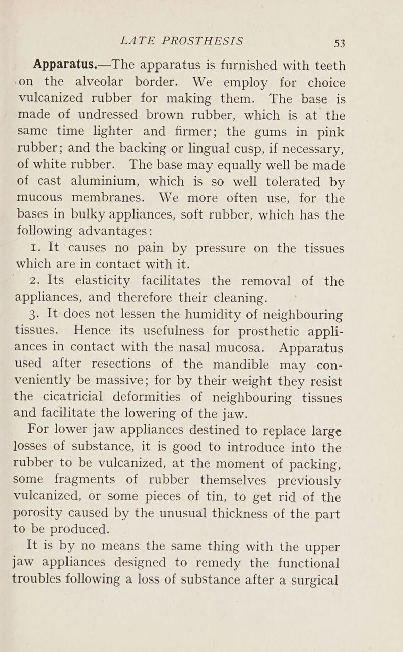 JER ARID SNOUT BS 16) Apparatus.—The apparatus is furnished with teeth on the alveolar border. We employ for choice vulcanized rubber for making them. The base is made of undressed brown rubber, which is at the same time lighter and firmer; the gums in pink rubber; and the backing or lingual cusp, if necessary, of white rubber. The base may equally well be made of cast aluminium, which is so well tolerated by mucous membranes. We more often use, for the bases in bulky appliances, soft rubber, which has the following advantages: 1. It causes no pain by pressure on the tissues which are in contact with it. 2. Its elasticity facilitates the removal of the appliances, and therefore their cleaning. 3. It does not lessen the humidity of neighbouring tissues. Hence its usefulness for prosthetic appli- ances in contact with the nasal mucosa. Apparatus used after resections of the mandible may con- veniently be massive; for by their weight they resist the cicatricial deformities of neighbouring tissues and facilitate the lowering of the jaw. For lower jaw appliances destined to replace large losses of substance, it is good to introduce into the rubber to be vulcanized, at the moment of packing, some fragments of rubber themselves previously vulcanized, or some pieces of tin, to get rid of the porosity caused by the unusual thickness of the part to be produced. It is by no means the same thing with the upper jaw appliances designed to remedy the functional troubles following a loss of substance after a surgical
