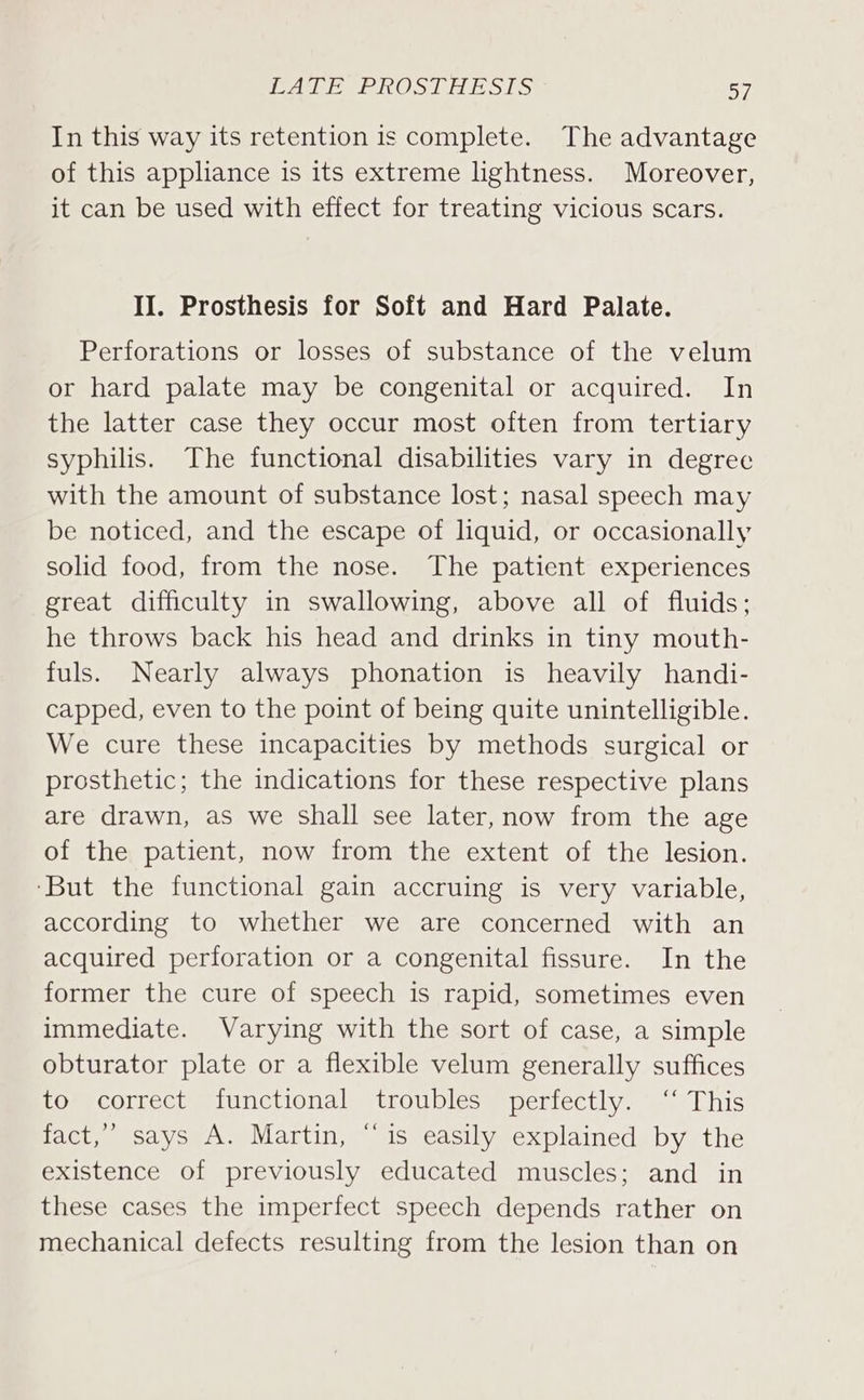 In this way its retention is complete. The advantage of this appliance is its extreme lightness. Moreover, it can be used with effect for treating vicious scars. II. Prosthesis for Soft and Hard Palate. Perforations or losses of substance of the velum or hard palate may be congenital or acquired. In the latter case they occur most often from tertiary syphilis. The functional disabilities vary in degree with the amount of substance lost; nasal speech may be noticed, and the escape of liquid, or occasionally solid food, from the nose. The patient experiences great difficulty in swallowing, above all of fluids; he throws back his head and drinks in tiny mouth- fuls. Nearly always phonation is heavily handi- capped, even to the point of being quite unintelligible. We cure these incapacities by methods surgical or prosthetic; the indications for these respective plans are drawn, as we shall see later, now from the age of the patient, now from the extent of the lesion. ‘But the functional gain accruing is very variable, according to whether we are concerned with an acquired perforation or a congenital fissure. In the former the cure of speech is rapid, sometimes even immediate. Varying with the sort of case, a simple obturator plate or a flexible velum generally suffices Lom COtrect. s1unctional) troubles s perfectly. 9 This fact,’ says A. Martin, “is easily explained by the existence of previously educated muscles; and in these cases the imperfect speech depends rather on mechanical defects resulting from the lesion than on
