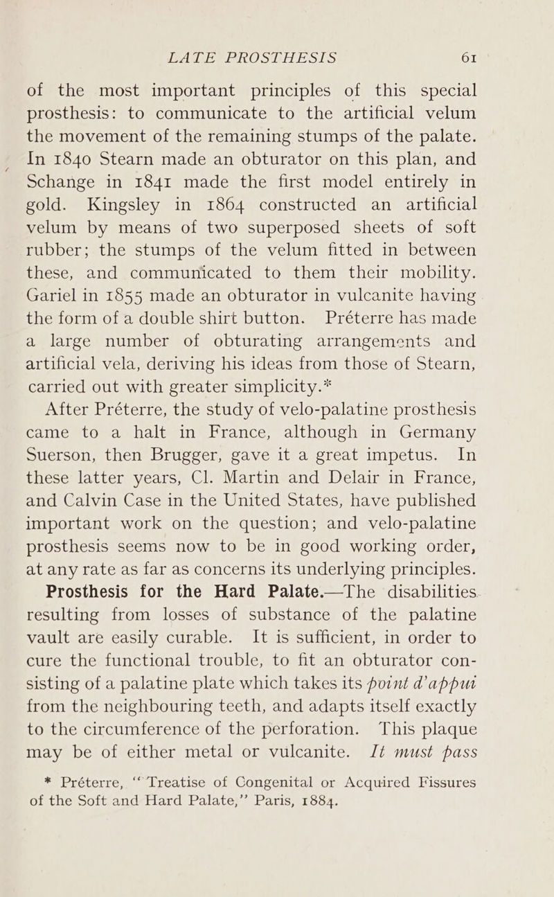 of the most important principles of this special prosthesis: to communicate to the artificial velum the movement of the remaining stumps of the palate. In 1840 Stearn made an obturator on this plan, and Schange in 1841 made the first model entirely in gold. Kingsley in 1864 constructed an artificial velum by means of two superposed sheets of soft rubber; the stumps of the velum fitted in between these, and communicated to them their mobility. Gariel in 1855 made an obturator in vulcanite having the form of a double shirt button. Préterre has made a large number of obturating arrangements and artificial vela, deriving his ideas from those of Stearn, carried out with greater simplicity.* After Préterre, the study of velo-palatine prosthesis came to a halt in France, although in Germany Suerson, then Brugger, gave it a great impetus. In these latter years, Cl. Martin and Delair in France, and Calvin Case in the United States, have published important work on the question; and velo-palatine prosthesis seems now to be in good working order, at any rate as far as concerns its underlying principles. Prosthesis for the Hard Palate.—The disabilities resulting from losses of substance of the palatine vault are easily curable. It is sufficient, in order to cure the functional trouble, to fit an obturator con- sisting of a palatine plate which takes its point d’appum from the neighbouring teeth, and adapts itself exactly to the circumference of the perforation. This plaque may be of either metal or vulcanite. Jt must pass * Préterre, ‘“ Treatise of Congenital or Acquired Fissures of the Soft and Hard Palate,’’ Paris, 1884.