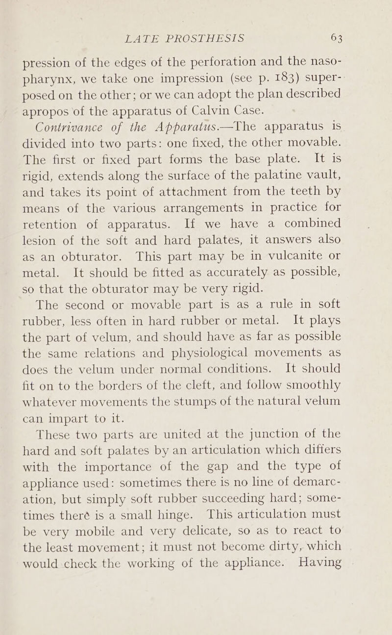 pression of the edges of the perforation and the naso- pharynx, we take one impression (see p. 183) super-. posed on the other; or we can adopt the plan described apropos of the apparatus of Calvin Case. Contrivance of the Apparatus——The apparatus is divided into two parts: one fixed, the other movable. The first or fixed part forms the base plate. It is rigid, extends along the surface of the palatine vault, and takes its point of attachment from the teeth by means of the various arrangements in practice for retention of apparatus. If we have a combined lesion of the soft and hard palates, it answers also as an obturator. This part may be in vulcanite or metal. It should be fitted as accurately as possible, so that the obturator may be very rigid. The second or movable part is as a rule in soft rubber, less often in hard rubber or metal. It plays the part of velum, and should have as far as possible the same relations and physiological movements as does the velum under normal conditions. It should fit on to the borders of the cleft, and follow smoothly whatever movements the stumps of the natural velum can impart to it. These two parts are united at the junction of the hard and soft palates by an articulation which differs with the importance of the gap and the type of appliance used: sometimes there is no line of demarc- ation, but simply soft rubber succeeding hard; some- times theré is a small hinge. This articulation must be very mobile and very delicate, so as to react to the least movement; it must not become dirty, which | would check the working of the appliance. Having